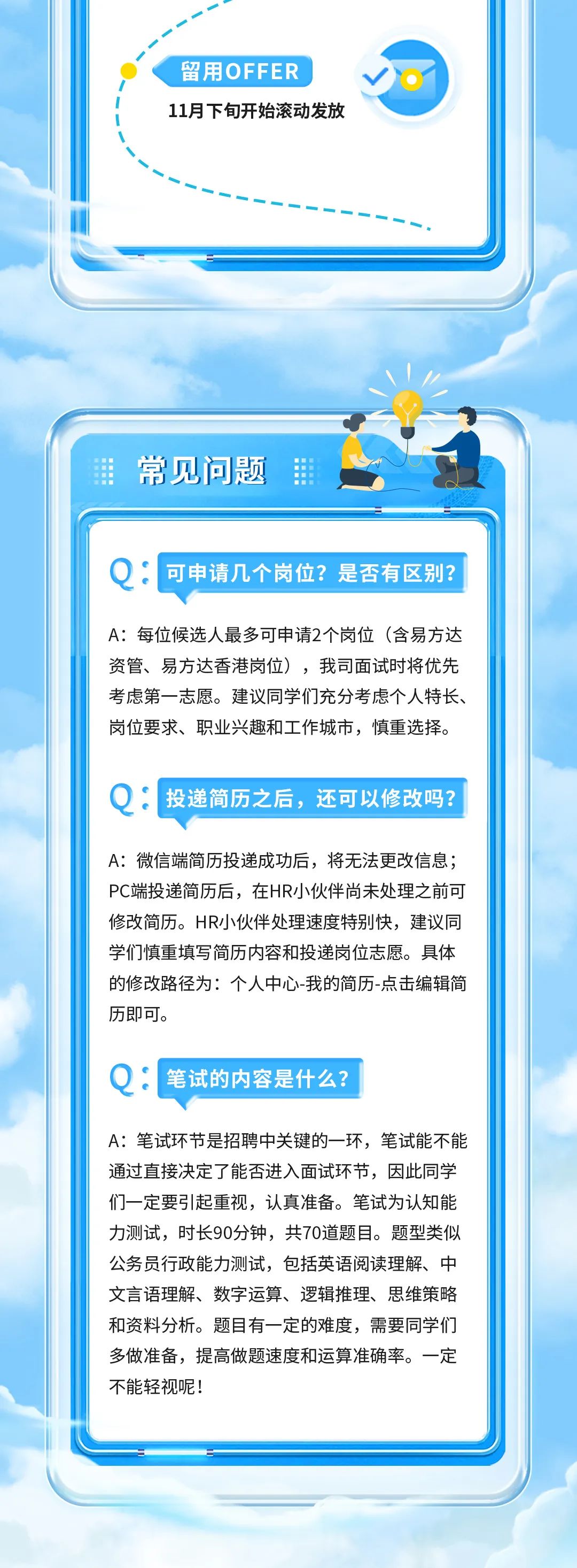 留用OFFER\\n11月下旬开始滚动发放\\n常见问题\\n可申请几个岗位?是否有区别?\\nA:每位候选人最多可申请2个岗位(含易方达\\n资管、易方达香港岗位)，我司面试时将优先\\n考虑第一志愿。建议同学们充分考虑个人特长\\n岗位要求、职业兴趣和工作城市，慎重选择。\\n●:投递简历之后，还可以修改吗?\\nA:微信端简历投递成功后，将无法更改信息;\\nPC端投递简历后，在HR小伙伴尚未处理之前可\\n修改简历。HR小伙伴处理速度特别快，建议同\\n学们慎重填写简历内容和投递岗位志愿。具体\\n的修改路径为:个人中心-我的简历-点击编辑简\\n历即可。\\nQ:笔试的内容是什么?\\nA:笔试环节是招聘中关键的一环，笔试能不能\\n通过直接决定了能否进入面试环节，因此同学\\n们一定要引起重视，认真准备。笔试为认知能\\n力测试，时长90分钟，共70道题目。题型类似\\n公务员行政能力测试，包括英语阅读理解、中\\n文言语理解、数字运算、逻辑推理、思维策略\\n和资料分析。题目有一定的难度，需要同学们\\n多做准备，提高做题速度和运算准确率。一定\\n不能轻视呢!\\n