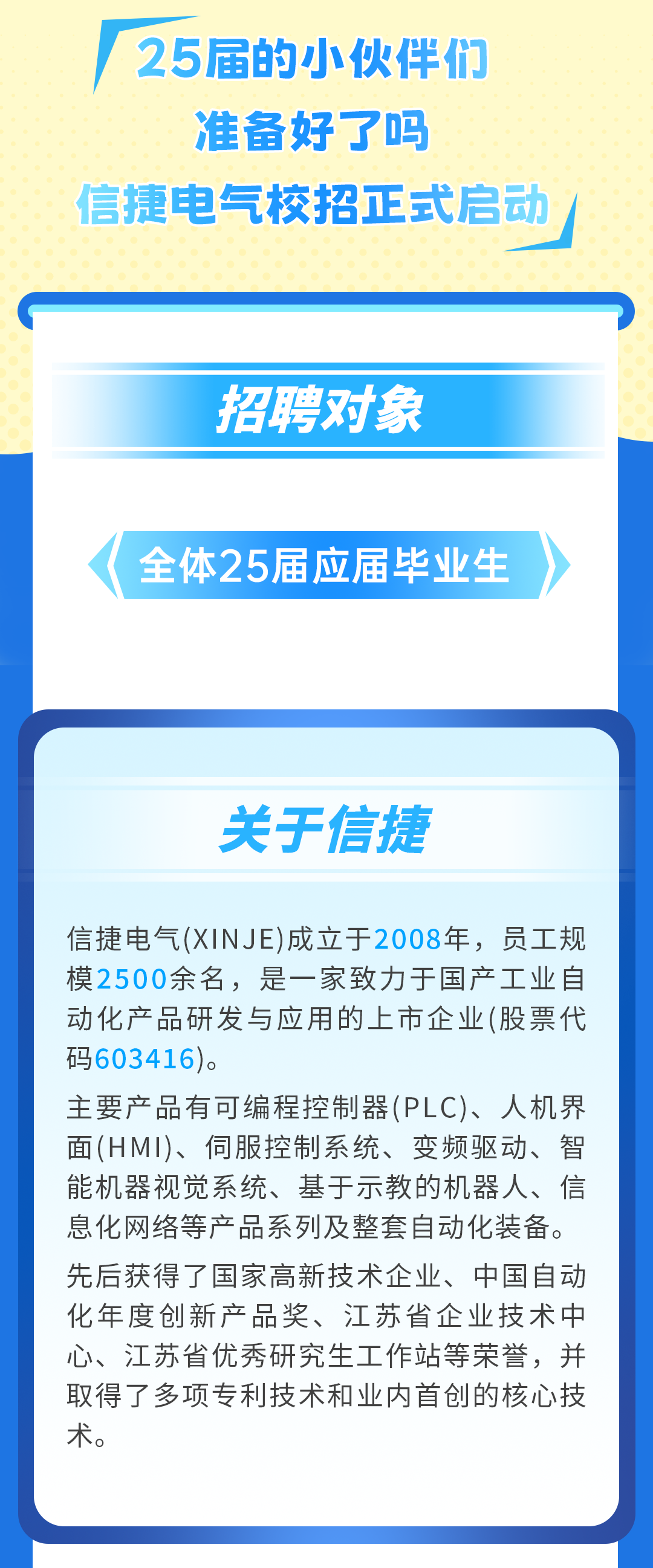 <p>25届的小伙伴们</p>
<p>准备好了吗</p>
<p>信捷电气校招正式启动</p>
<p>招聘对象</p>
<p>全体25届应届毕业生</p>
<p>关于信捷</p>
<p>信捷电气(XINJE)成立于2008年，员工规<br/>模2500余名，是一家致力于国产工业自<br/>动化产品研发与应用的上市企业(股票代<br/>码603416)。</p>
<p>主要产品有可编程控制器(PLC)、人机界<br/>面(HMI)、伺服控制系统、变频驱动、智<br/>能机器视觉系统、基于示教的机器人、信<br/>息化网络等产品系列及整套自动化装备。<br/>先后获得了国家高新技术企业、中国自动<br/>化年度创新产品奖、江苏省企业技术中<br/>心、江苏省优秀研究生工作站等荣誉，并<br/>取得了多项专利技术和业内首创的核心技<br/>术。</p>
