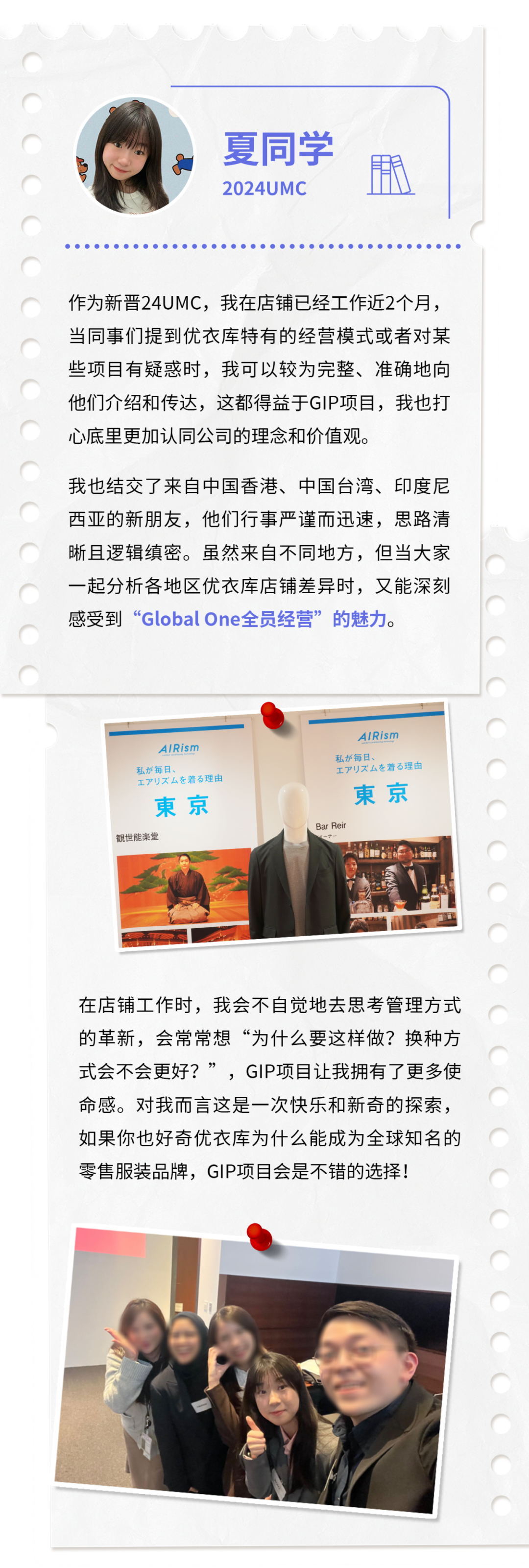 <p>夏同学<br/>2024UMC</p>
<p>期</p>
<p>作为新晋24UMC，我在店铺已经工作近2个月，<br/>当同事们提到优衣库特有的经营模式或者对某<br/>些项目有疑惑时，我可以较为完整、准确地向<br/>他们介绍和传达，这都得益于GIP项目，我也打<br/>心底里更加认同公司的理念和价值观。</p>
<p>我也结交了来自中国香港、中国台湾、印度尼<br/>西亚的新朋友，他们行事严谨而迅速，思路清<br/>晰且逻辑缜密。虽然来自不同地方，但当大家<br/>一起分析各地区优衣库店铺差异时，又能深刻<br/>感受到“GlobalOne全员经营”的魅力。</p>
<p>AIRisn<br/>私每日</p>
<p>广少下厶着百理由<br/>東京<br/>觀世能堂</p>
<p>AIRisN</p>
<p>私每日</p>
<p>工丁少久厶着百理由</p>
<p>東京<br/>Bar Rei</p>
<p>在店铺工作时，我会不自觉地去思考管理方式<br/>的革新，会常常想“为什么要这样做?换种方<br/>式会不会更好?”，GIP项目让我拥有了更多使<br/>命感。对我而言这是一次快乐和新奇的探索，<br/>如果你也好奇优衣库为什么能成为全球知名的<br/>零售服装品牌，GIP项目会是不错的选择!</p>
