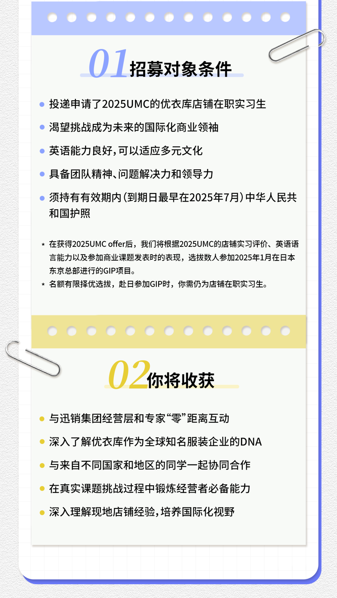 <p>01<br/>招募对象条件</p>
<p>投递申请了2025UMC的优衣库店铺在职实习生<br/>渴望挑战成为未来的国际化商业领袖</p>
<p>英语能力良好,可以适应多元文化</p>
<p>具备团队精神、问题解决力和领导力</p>
<p>须持有有效期内(到期日最早在2025年7月)中华人民共<br/>和国护照</p>
<p>*在获得2025UMCoffer后，我们将根据2025UMC的店铺实习评价、英语语<br/>言能力以及参加商业课题发表时的表现，选拔数人参加2025年1月在日本<br/>东京总部进行的GIP项目。</p>
<p>*名额有限择优选拔，赴日参加GIP时，你需仍为店铺在职实习生。</p>
<p>02<br/>你将收获</p>
<p>与迅销集团经营层和专家“零”距离互动</p>
<p>深入了解优衣库作为全球知名服装企业的DNA<br/>与来自不同国家和地区的同学一起协同合作<br/>在真实课题挑战过程中锻炼经营者必备能力<br/>深入理解现地店铺经验,培养国际化视野</p>
