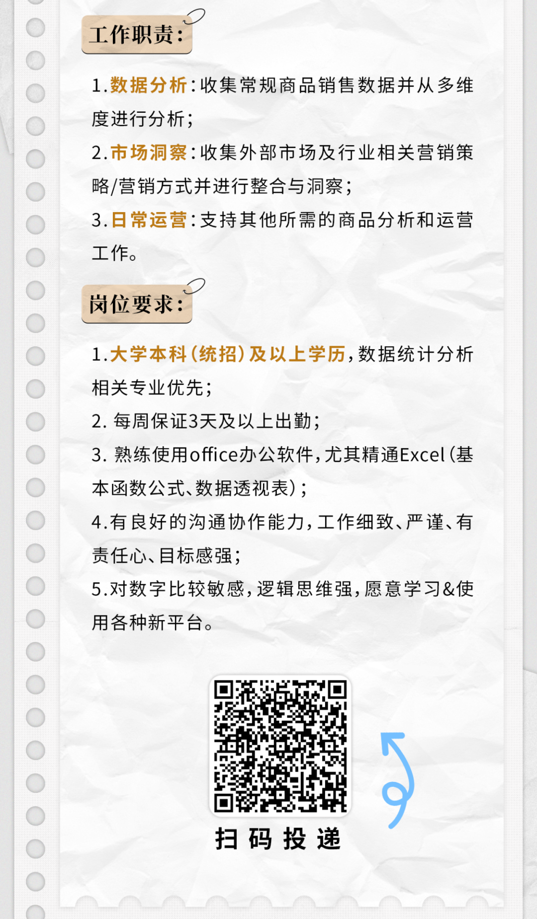 <p>工作职责:</p>
<p>1.数据分析:收集常规商品销售数据并从多维</p>
<p>度进行分析;</p>
<p>2.市场洞察:收集外部市场及行业相关营销策</p>
<p>略/营销方式并进行整合与洞察;</p>
<p>3.日常运营:支持其他所需的商品分析和运营</p>
<p>工作。</p>
<p>D</p>
<p>岗位要求:</p>
<p>1.大学本科(统招)及以.上学历,数据统计分析</p>
<p>相关专业优先;</p>
<p>2.每周保证3天及以上出勤;</p>
<p>3.熟练使用office办公软件,尤其精通Excel(基</p>
<p>本函数公式、数据透视表);</p>
<p>4.有良好的沟通协作能力,工作细致、严谨、有</p>
<p>责任心、目标感强;</p>
<p>5.对数字比较敏感,逻辑思维强,愿意学习&使</p>
<p>用各种新平台。</p>
<p>厂</p>
<p>扫码投递</p>
