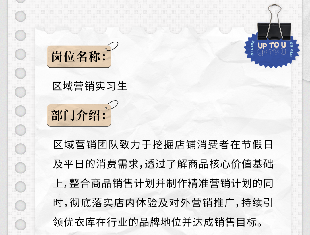 <p>岗位名称:</p>
<p>UP TOU</p>
<p>区域营销实习生</p>
<p>部门介绍:</p>
<p>区域营销团队致力于挖掘店铺消费者在节假日<br/>及平日的消费需求,透过了解商品核心价值基础<br/>上,整合商品销售计划并制作精准营销计划的同<br/>时,彻底落实店内体验及对外营销推广,持续引<br/>领优衣库在行业的品牌地位并达成销售目标。</p>
