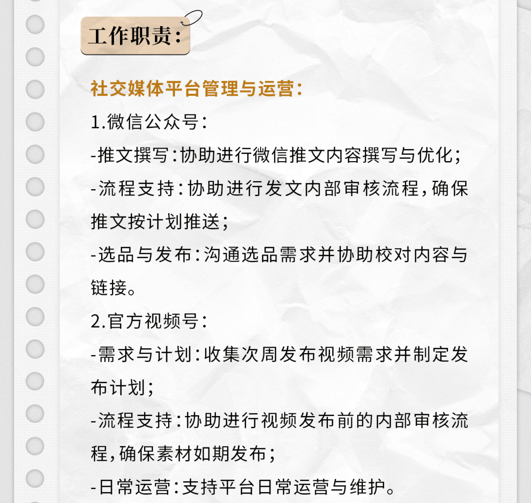 <p>工作职责:</p>
<p>社交媒体平台管理与运营:</p>
<p>1.微信公众号:</p>
<p>-推文撰写:协助进行微信推文内容撰写与优化;<br/>-流程支持:协助进行发文内部审核流程,确保<br/>推文按计划推送;</p>
<p>-选品与发布:沟通选品需求并协助校对内容与<br/>链接。</p>
<p>2.官方视频号:</p>
<p>-需求与计划:收集次周发布视频需求并制定发<br/>布计划;</p>
<p>-流程支持:协助进行视频发布前的内部审核流<br/>程,确保素材如期发布;</p>
<p>-日常运营:支持平台日常运营与维护。</p>
