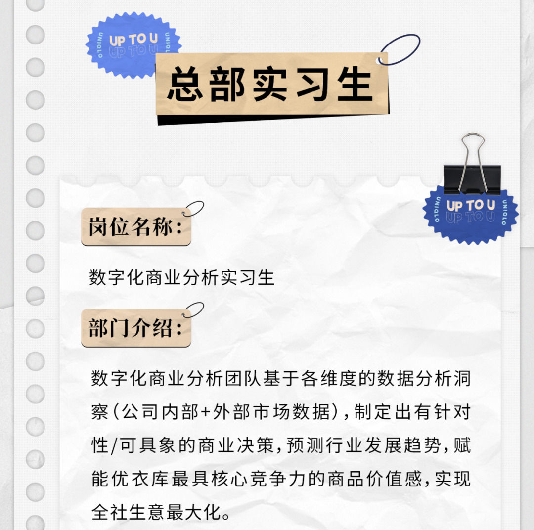 <p>UP TOU</p>
<p>总部实习生</p>
<p>岗位名称:</p>
<p>UPTOU</p>
<p>数字化商业分析实习生<br/>部门介绍:</p>
<p>数字化商业分析团队基于各维度的数据分析洞<br/>察(公司内部+外部市场数据),制定出有针对<br/>性/可具象的商业决策,预测行业发展趋势,赋<br/>能优衣库最具核心竞争力的商品价值感,实现<br/>全社生意最大化。</p>
