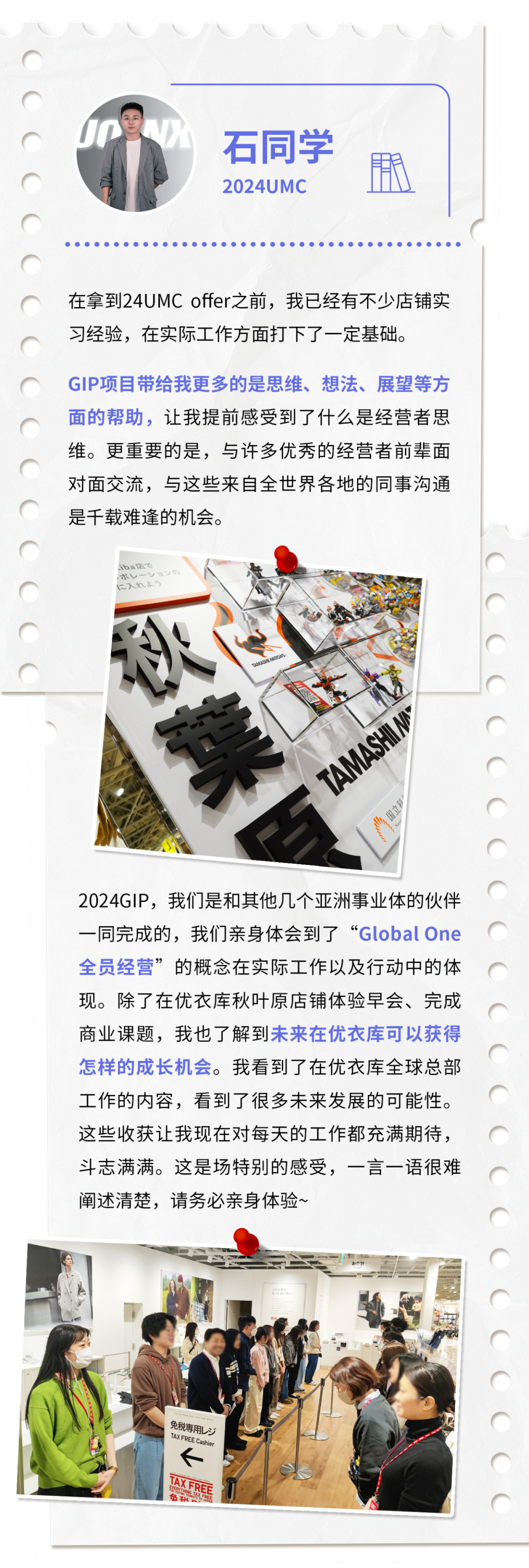 <p>石同学<br/>2024UMC</p>
<p>用</p>
<p>在拿到24UMC offer之前，我已经有不少店铺实<br/>习经验，在实际工作方面打下了一定基础。</p>
<p>GIP项目带给我更多的是思维、想法、展望等方<br/>面的帮助，让我提前感受到了什么是经营者思<br/>维。更重要的是，与许多优秀的经营者前辈面<br/>对面交流，与这些来自全世界各地的同事沟通<br/>是千载难逢的机会。</p>
<p>秋<br/>菜百</p>
<p>TAMASHIN</p>
<p>2024GIP，我们是和其他几个亚洲事业体的伙伴<br/>一同完成的，我们亲身体会到了“GlobalOne<br/>全员经营”的概念在实际工作以及行动中的体<br/>现。除了在优衣库秋叶原店铺体验早会、完成<br/>商业课题，我也了解到未来在优衣库可以获得<br/>怎样的成长机会。我看到了在优衣库全球总部<br/>工作的内容，看到了很多未来发展的可能性。<br/>这些收获让我现在对每天的工作都充满期待，<br/>斗志满满。这是场特别的感受，一言一语很难<br/>阐述清楚，请务必亲身体验~</p>
<p>免税用L</p>
<p>TAX FREE Cashir</p>
<p>TAX FREF</p>
<p>免秋</p>
