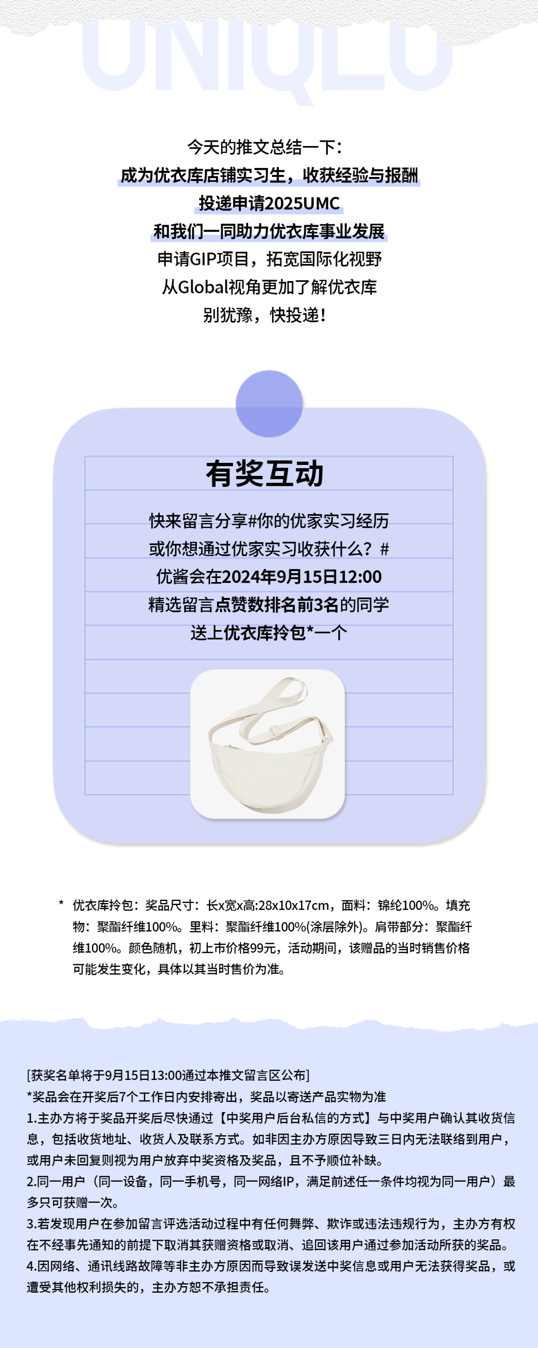 <p>今天的推文总结一下:</p>
<p>成为优衣库店铺实习生，收获经验与报酬</p>
<p>投递申请2025UMC</p>
<p>和我们一同助力优衣库事业发展<br/>申请GIP项目，拓宽国际化视野<br/>从Global视角更加了解优衣库<br/>别犹豫，快投递!</p>
<p>有奖互动</p>
<p>快来留言分享#你的优家实习经历<br/>或你想通过优家实习收获什么?#<br/>优酱会在2024年9月15日12:00<br/>精选留言点赞数排名前3名的同学<br/>送上优衣库拎包*一个</p>
<p>*优衣库拎包:奖品尺寸:长x宽x高:28x10x17cm，面料:锦纶100%。填充<br/>物:聚酯纤维100%。里料:聚酯纤维100%(涂层除外)。肩带部分:聚酯纤<br/>维100%。颜色随机，初上市价格99元，活动期间，该赠品的当时销售价格<br/>可能发生变化，具体以其当时售价为准。</p>
<p>[获奖名单将于9月15日13:00通过本推文留言区公布</p>
<p>*奖品会在开奖后7个工作日内安排寄出，奖品以寄送产品实物为准</p>
<p>1.主办方将于奖品开奖后尽快通过[中奖用户后台私信的方式]与中奖用户确认其收货信<br/>息，包括收货地址、收货人及联系方式。如非因主办方原因导致三日内无法联络到用户，<br/>或用户未回复则视为用户放弃中奖资格及奖品，且不予顺位补缺。</p>
<p>2.同一用户(同一设备，同一手机号，同一网络IP，满足前述任一条件均视为同一用户)最<br/>多只可获赠一次。</p>
<p>3.若发现用户在参加留言评选活动过程中有任何舞弊、欺诈或违法违规行为，主办方有权<br/>在不经事先通知的前提下取消其获赠资格或取消、追回该用户通过参加活动所获的奖品。<br/>4.因网络、通讯线路故障等非主办方原因而导致误发送中奖信息或用户无法获得奖品，或<br/>遭受其他权利损失的，主办方恕不承担责任。</p>
