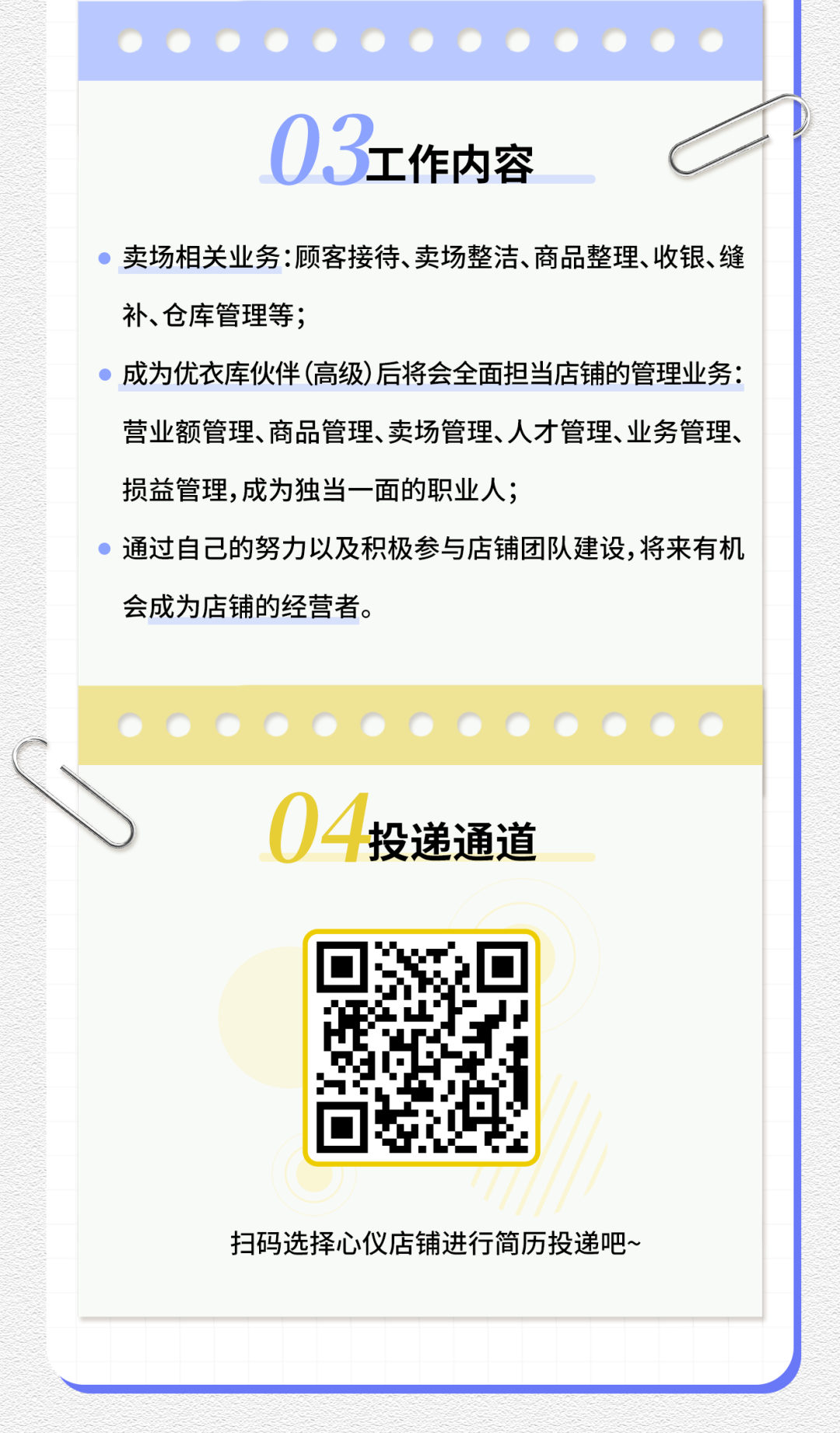 <p>03工作内容</p>
<p>卖场相关业务:顾客接待、卖场整洁、商品整理、收银、缝<br/>补、仓库管理等;</p>
<p>成为优衣库伙伴(高级)后将会全面担当店铺的管理业务:<br/>营业额管理、商品管理、卖场管理、人才管理、业务管理、<br/>损益管理,成为独当一面的职业人;</p>
<p>通过自己的努力以及积极参与店铺团队建设,将来有机<br/>会成为店铺的经营者。</p>
<p>04<br/>投递通道</p>
<p>扫码选择心仪店铺进行简历投递吧~</p>

