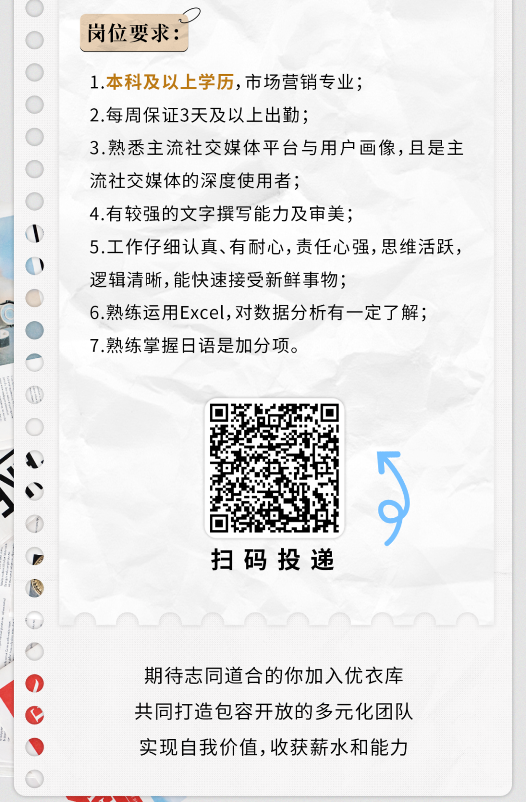 <p>0</p>
<p>岗位要求:</p>
<p>1.本科及以上学历,市场营销专业;</p>
<p>2.每周保证3天及以上出勤;</p>
<p>3.熟悉主流社交媒体平台与用户画像,且是主</p>
<p>流社交媒体的深度使用者;</p>
<p>4.有较强的文字撰写能力及审美;</p>
<p>\\</p>
<p>5.工作仔细认真、有耐心,责任心强,思维活跃,</p>
<p>)</p>
<p>逻辑清晰,能快速接受新鲜事物;</p>
<p>6熟练运用Excel,对数据分析有一定了解;</p>
<p>7.熟练掌握日语是加分项。</p>
<p>0</p>
<p>.</p>
<p> 9</p>
<p>扫码投递</p>
<p>0期待志同道合的你加入优衣库</p>
<p>共同打造包容开放的多元化团队</p>
<p>实现自我价值,收获薪水和能力</p>
