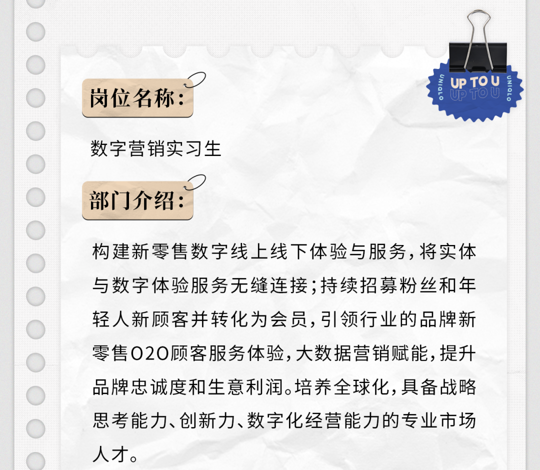 <p>岗位名称:</p>
<p>数字营销实习生</p>
<p>UP TO U</p>
<p>部门介绍:</p>
<p>构建新零售数字线上线下体验与服务,将实体<br/>与数字体验服务无缝连接;持续招募粉丝和年<br/>轻人新顾客并转化为会员,引领行业的品牌新<br/>零售020顾客服务体验,大数据营销赋能,提升<br/>品牌忠诚度和生意利润。培养全球化,具备战略<br/>思考能力、创新力、数字化经营能力的专业市场<br/>人才。</p>
