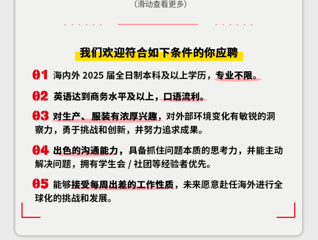 <p>(滑动查看更多)</p>
<p>我们欢迎符合如下条件的你应聘</p>
<p>海内外2025届全日制本科及以上学历，专业不限。<br/>02<br/>英语达到商务水平及以上，口语流利。</p>
<p>3对生产、服装有浓厚兴趣，对外部环境变化有敏锐的洞<br/>察力，勇于挑战和创新，并努力追求成果。</p>
<p>4出色的沟通能力，具备抓住问题本质的思考力，并能主动<br/>解决问题，拥有学生会/社团等经验者优先。</p>
<p>05<br/>能够接受每周出差的工作性质，未来愿意赴任海外进行全<br/>球化的挑战和发展。</p>
