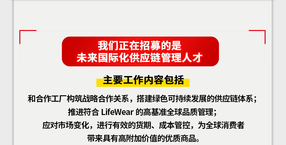 <p>我们正在招募的是</p>
<p>未来国际化供应链管理人才</p>
<p>主要工作内容包括</p>
<p>和合作工厂构筑战略合作关系，搭建绿色可持续发展的供应链体系;</p>
<p>推进符合LifeWear的高基准全球品质管理;</p>
<p>应对市场变化，进行有效的货期、成本管控，为全球消费者</p>
<p>带来具有高附加价值的优质商品。</p>
