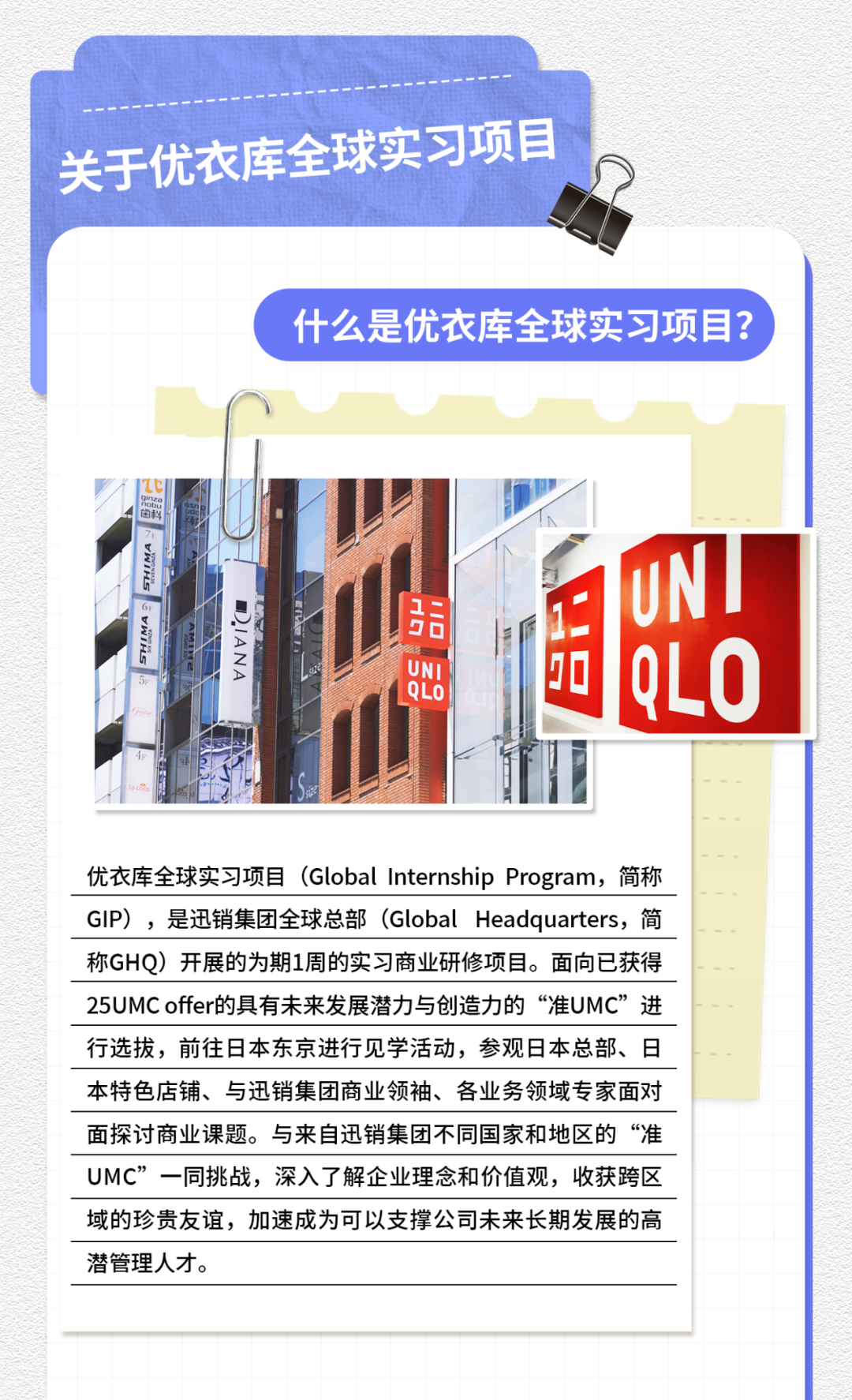 <p>关于优衣库全球实习项目</p>
<p>什么是优衣库全球实习项目?</p>

<table>
<tr><td>ITCl面料 V店\' 店店上 UN1 1 QLO</td>
<td></td>
<td>UNQLOi</td>
</tr>
<tr><td colspan="3">优衣库全球实习项目(Global Internship Program, 简称</td>
</tr>
<tr><td colspan="3">GIP) ,是迅销集团全球总部(Global Headquarters, 简</td>
</tr>
<tr><td colspan="3">称GHQ)开展的为期1周的实习商业研修项目。面向已获得</td>
</tr>
<tr><td colspan="3">25UMC offer的具有未来发展潜力与创造力的“准UMC”进</td>
</tr>
<tr><td colspan="3">行选拔,前往日本东京进行见学活动,参观日本总部、日</td>
</tr>
<tr><td colspan="3">本特色店铺、与迅销集团商业领袖、各业务领域专家面对</td>
</tr>
<tr><td colspan="3">面探讨商业课题。与来自迅销集团不同国家和地区的“准</td>
</tr>
<tr><td colspan="3">UMC”一同挑战,深入了解企业理念和价值观,收获跨区</td>
</tr>
<tr><td colspan="3">域的珍贵友谊,加速成为可以支撑公司未来长期发展的高</td>
</tr>
<tr><td colspan="3">潜管理人才。</td>
</tr>
<tr><td colspan="3"></td>
</tr>
</table>
