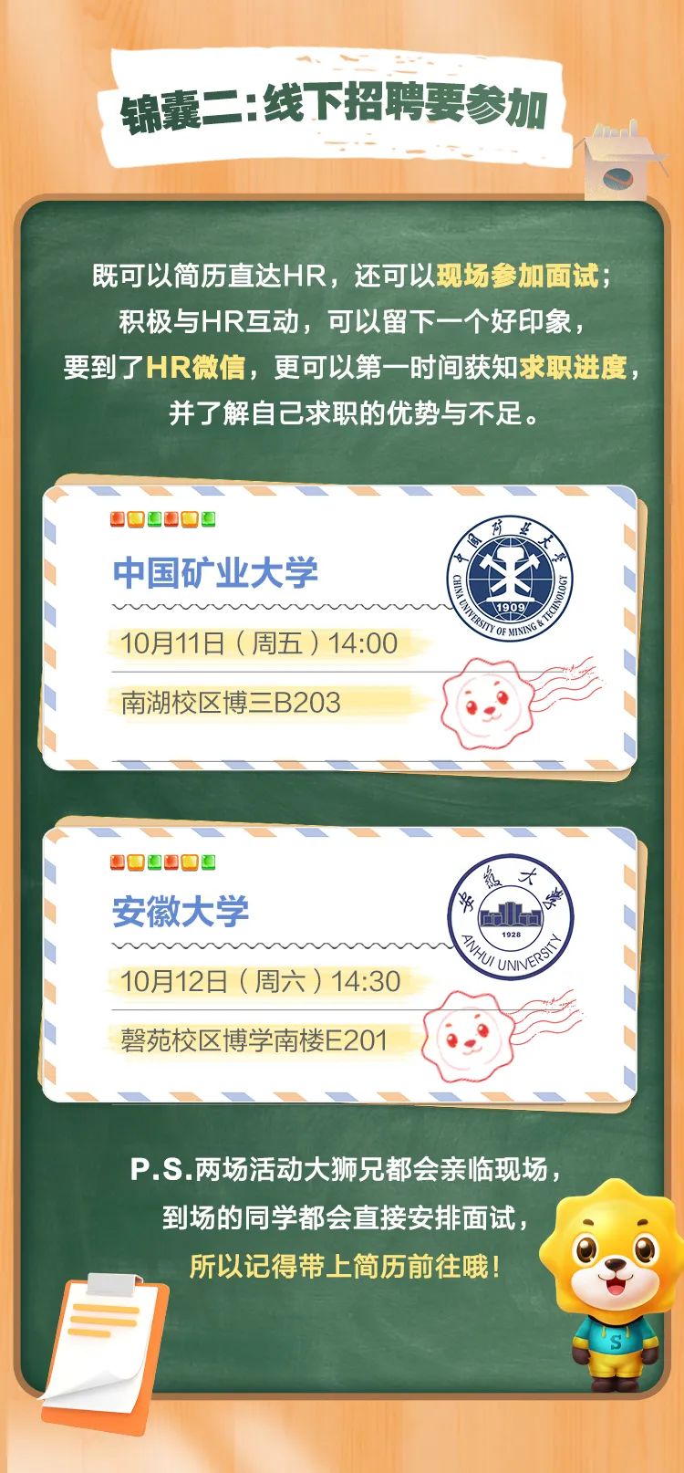 <p>锦囊二:线下招聘要参加</p>
<p>既可以简历直达HR，还可以现场参加面试:<br/>积极与HR互动，可以留下一个好印象，</p>
<p>要到了HR微信，更可以第一时间获知求职进度</p>
<p>并了解自己求职的优势与不足。</p>
<p>道</p>
<p>中国矿业大学</p>
<p>10月11日(周五)14:00</p>
<p> </p>
<p> </p>
<p> </p>
<p>1909</p>
<p>南湖校区博三B203</p>
<p>,<br/>安徽大学</p>
<p>10月12日(周六)14:30<br/>磬苑校区博学南楼E201</p>
<p>Wa Un </p>
<p>P.S.两场活动大狮兄都会亲临现场:</p>
<p>到场的同学都会直接安排面试.<br/>所以记得带上简历前往哦!</p>
