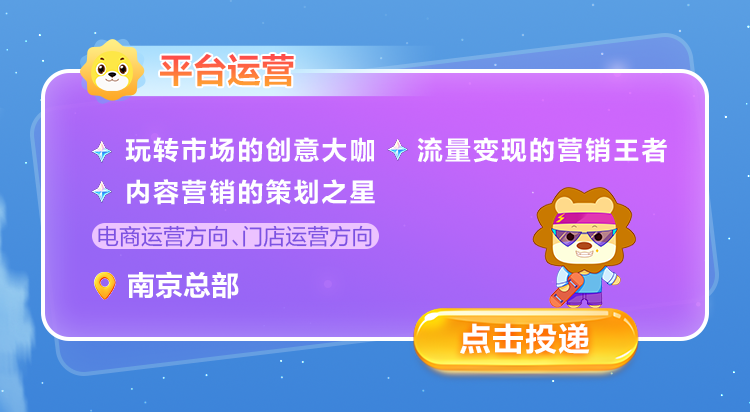 <p>平台运营</p>
<p>玩转市场的创意大咖流量变现的营销王者<br/>内容营销的策划之星</p>
<p>电商运营方向、门店运营方向</p>
<p>南京总部</p>
<p>点击投递</p>
