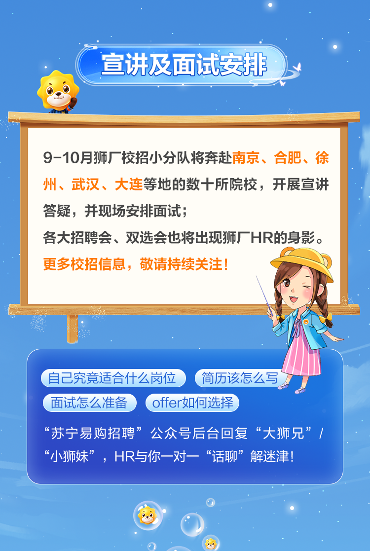 <p>宣讲及面试安排</p>
<p>9-10月狮厂校招小分队将奔赴南京、合肥、徐<br/>州、武汉、大连等地的数十所院校，开展宣讲<br/>答疑，并现场安排面试;</p>
<p>各大招聘会、双选会也将出现狮厂HR的身影。<br/>更多校招信息，<br/>敬请持续关注!</p>
<p>自己究竟适合什么岗位<br/>简历该怎么写<br/>面试怎么准备<br/>offer如何选择</p>
<p>“苏宁易购招聘”公众号后台回复“大狮兄”/<br/>“小狮妹”，HR与你一对一“话聊”解迷津!</p>
