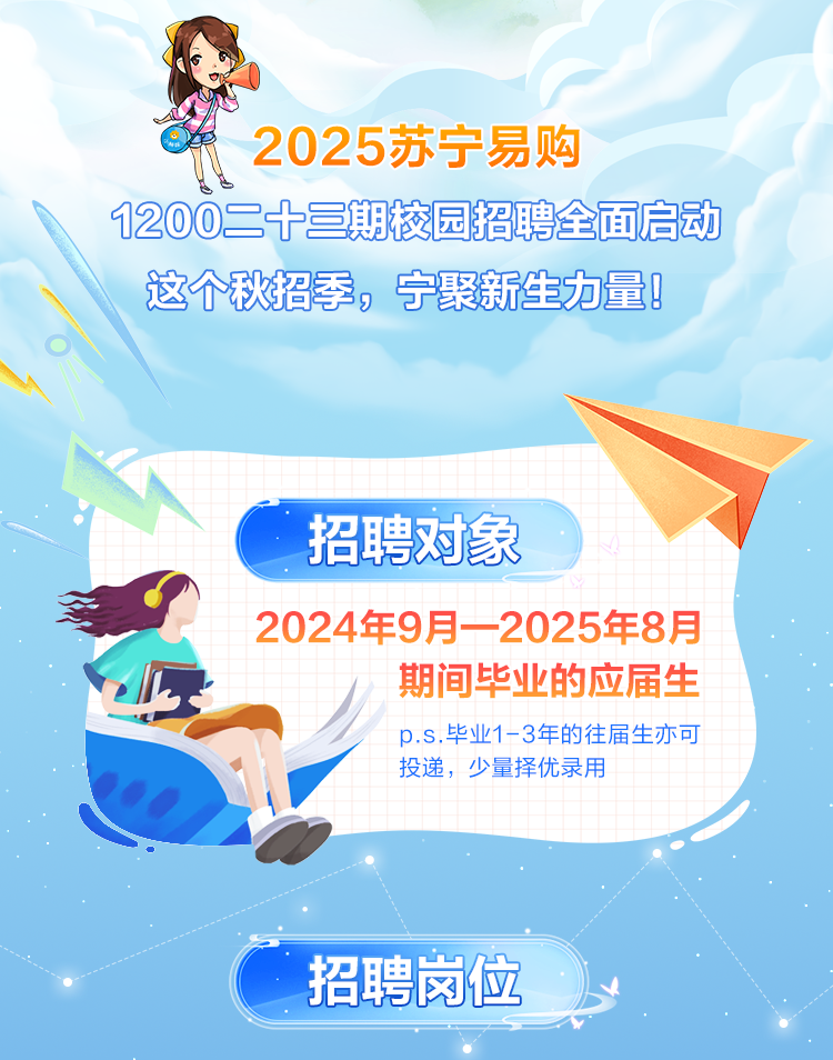 <p>2025苏宁易购</p>
<p>1200二十三期校园招聘全面启动</p>
<p>这个秋招季,宁聚新生力量!</p>

<table>
<tr><td>A</td>
<td></td>
<td colspan="3"></td>
<td colspan="2"></td>
<td rowspan="3"></td>
</tr>
<tr><td></td>
<td></td>
<td colspan="3">招聘对象</td>
<td colspan="2"></td>
</tr>
<tr><td colspan="2"></td>
<td></td>
<td></td>
<td colspan="3"></td>
</tr>
<tr><td colspan="2">D</td>
<td>202</td>
<td>4年9</td>
<td>月一-</td>
<td colspan="3">2025年 8 月期间毕业的应届生</td>
</tr>
<tr><td colspan="2"></td>
<td></td>
<td rowspan="2">p.s.投递,</td>
<td>业1-</td>
<td rowspan="2">3年的往优录用</td>
<td rowspan="2"></td>
<td rowspan="2">生亦可</td>
</tr>
<tr><td colspan="3"></td>
<td>少量</td>
</tr>
<tr><td colspan="3"></td>
<td></td>
<td colspan="3"></td>
<td></td>
</tr>
<tr><td colspan="8">.</td>
</tr>
<tr><td colspan="2"></td>
<td colspan="2">招聘岗位</td>
<td colspan="4"></td>
</tr>
</table>
