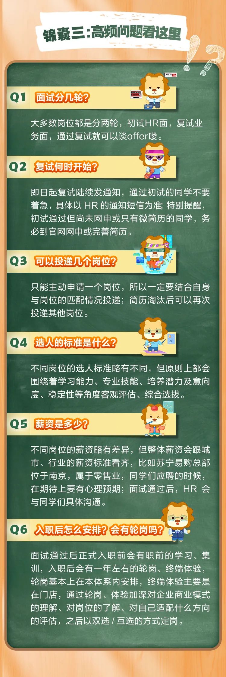 <p>锦囊三:高频问题看这里</p>
<p> </p>
<p>面试分几轮?</p>
<p>大多数岗位都是分两轮，初试HR面，复试业<br/>务面，通过复试就可以谈offer喽。</p>
<p>02</p>
<p>复试何时开始?</p>
<p>即日起复试陆续发通知，通过初试的同学不要<br/>着急，具体以HR的通知短信为准;特别提醒，<br/>初试通过但尚未网申或只有微简历的同学，务<br/>必到官网网申或完善简历。</p>
<p>Q3</p>
<p>可以投递几个岗位?</p>
<p>只能主动申请一个岗位，所以一定要结合自身<br/>与岗位的匹配情况投递;简历淘汰后可以再次<br/>投递其他岗位。</p>
<p>Q4选人的标准是什么?</p>
<p>不同岗位的选人标准略有不同，但原则上都会<br/>围绕着学习能力、专业技能、培养潜力及意向<br/>度、稳定性等角度客观评估、综合选拔。</p>
<p>Q5 薪资是多少?</p>
<p>不同岗位的薪资略有差异，但整体薪资会跟城<br/>市、行业的薪资标准看齐，比如苏宁易购总部<br/>位于南京，属于零售业，同学们应聘的时候，<br/>在期待上要有心理预期;面试通过后，HR 会<br/>与同学们具体沟通。</p>
<p>入职后怎么安排?会有轮岗吗?</p>
<p>面试通过后正式入职前会有职前的学习、集<br/>训，入职后会有一年左右的轮岗、终端体验，<br/>轮岗基本上在本体系内安排，终端体验主要是<br/>在门店，通过轮岗、体验加深对企业商业模式<br/>的理解、对岗位的了解、对自己适配什么方向<br/>的评估，之后以双选/互选的方式定岗。</p>
