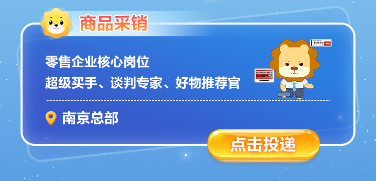 <p>商品采销</p>
<p>I 1M</p>
<p>零售企业核心岗位</p>
<p>S288</p>
<p>超级买手、谈判专家、好物推荐官</p>
<p>南京总部</p>
<p>点击投递</p>
