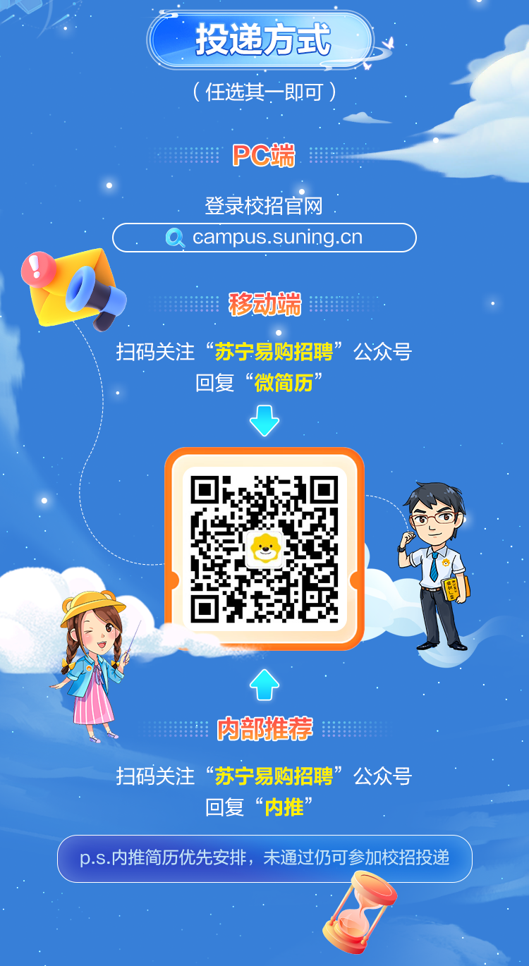<p>” 投递方式</p>
<p>(任选其- -即可)</p>
<p>PC端M</p>
<p>登录校招官网.</p>
<p>campus.suning.cnD</p>
<p>I移动端</p>
<p>扫码关注“苏宁易购招聘”公众号</p>
<p>回复“微简历”</p>
<p>凸</p>
<p>个</p>
<p>I肉部推荐</p>
<p>扫码关注“苏宁易购招聘”公众号</p>
<p>回复“内推”</p>
<p>p.s.内推简历优先安排,未通过仍可参加校招投递</p>
