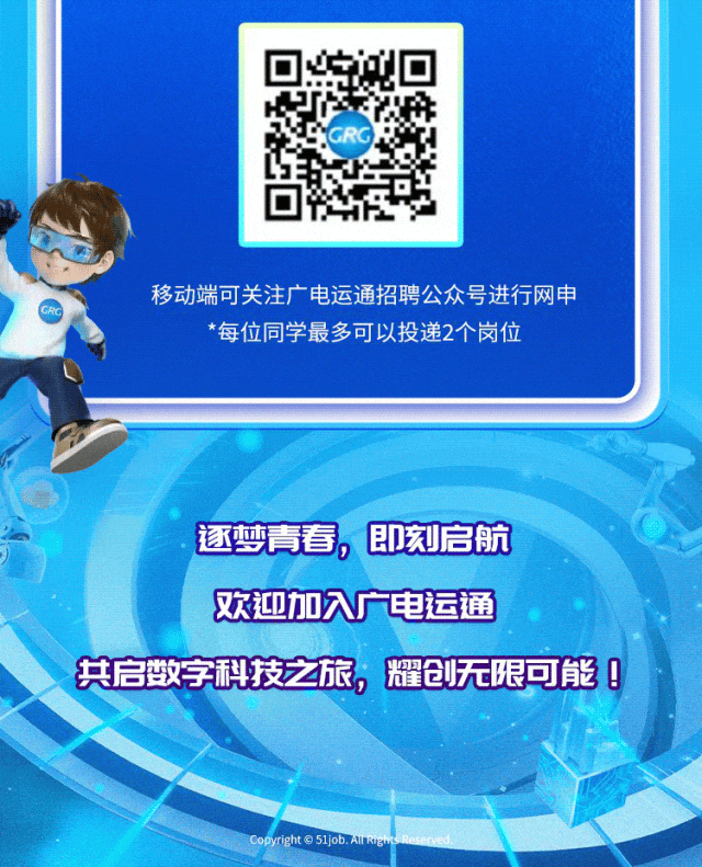 <p>.逐梦青春,即刻启航</p>
<p>欢迎加入广电运通</p>
<p>共启数字科技之旅,耀创无限可能0</p>
<p>Copyight 51job. ARIgh Re</p>

<table>
<tr><td></td>
<td></td>
<td></td>
</tr>
<tr><td>I</td>
<td>0L&rdquo;H</td>
<td></td>
</tr>
<tr><td colspan="3">移动端可关注广电运通招聘公众号进行网申*每位同学最多可以投递2个岗位</td>
</tr>
<tr><td colspan="3"></td>
</tr>
</table>
