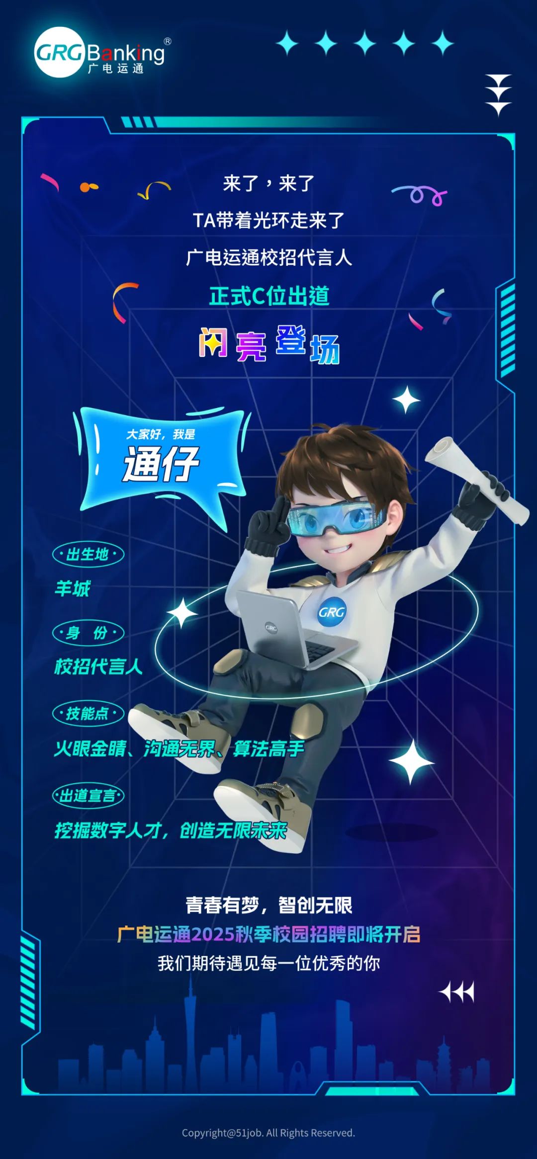<p>GRGBankng</p>
<p>广电运通</p>
<p>来了，来了<br/>TA带着光环走来了<br/>广电运通校招代言人</p>
<p>正式C位出道<br/>闲亮登场</p>
<p>大家好，我是<br/>通仔</p>
<p>出生地</p>
<p>羊城</p>
<p>份</p>
<p>校招代言人</p>
<p>.技能点</p>
<p>:3</p>
<p>火眼金睛、沟通无界、算法高手</p>
<p>出道宣言</p>
<p>挖掘数字人才，创造无限未来</p>
<p>青春有梦，智创无限</p>
<p>广电运通2025秋季校园招聘即将开启<br/>我们期待遇见每一位优秀的你</p>
<p>Copyright@51job.All Rights Reserved</p>
