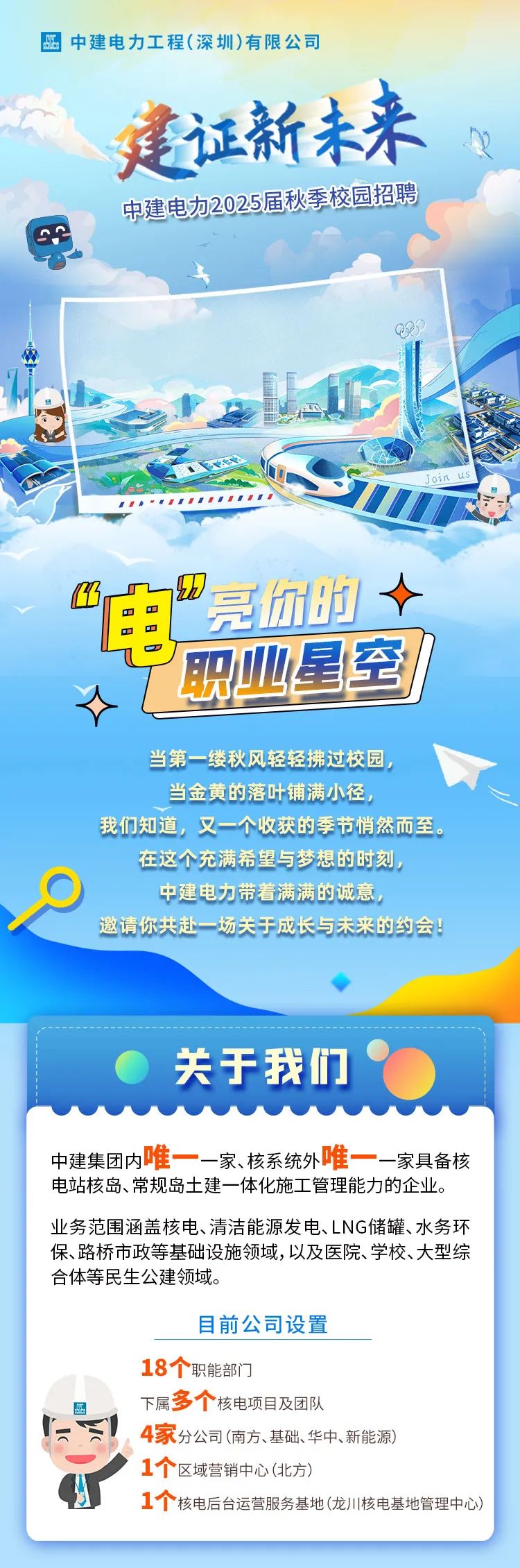 <p>E中建电力工程(深圳)有限公司</p>
<p>建证新未来</p>
<p>中建电加2025届秋季校园招聘</p>
<p>Q3</p>
<p>Join us</p>
<p>B☐亮你时十</p>
<p>电</p>
<p>职业星到</p>
<p>当第一-缕秋风轻轻拂过校园,</p>
<p>当金黄的落叶铺满小径,</p>
<p>我们知道,又一个收获的季节悄然而至。</p>
<p>在这个充满希望与梦想的时刻,</p>
<p>中建电力带着满满的诚意,</p>
<p>邀请你共赴一场关于成长与未来的约会</p>
<p>关于我们</p>
<p>中建集团内唯一一家、核系统外唯- -一家具备核</p>
<p>电站核岛、常规岛土建一体化施工管理能力的企业。</p>
<p>业务范围涵盖核电、清洁能源发电、LNG储罐、水务环</p>
<p>保、路桥市政等基础设施领域,以及医院、学校、大型综</p>
<p>合体等民生公建领域。</p>
<p>目前公司设置</p>
<p>18个职能部门</p>
<p>四下属多个核电项目及团队</p>
<p>4家分公司(南方、基础、华中、新能源)</p>
<p>1个区域营销中心(北方)</p>
<p>1个核电后台运营服务基地(龙川核电基地管理中心)</p>
