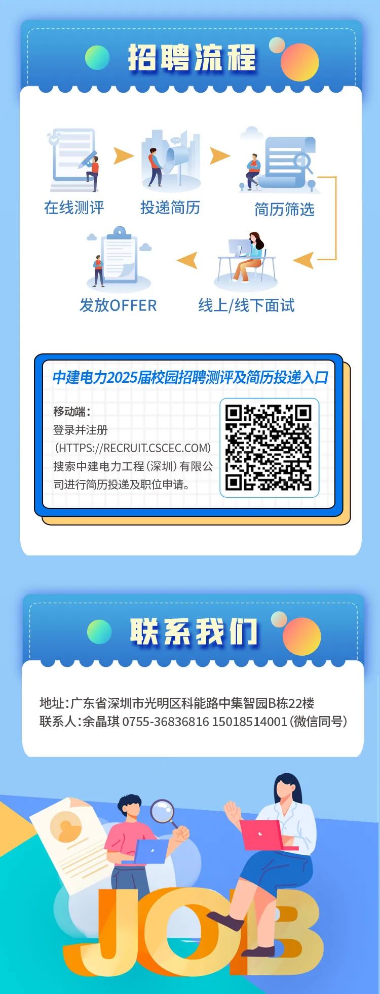 <p>招聘流程(</p>
<p>在线测评投递简历简历筛选</p>
<p>发放OFFER线上/线下面试</p>
<p>中建电力2025届校园招聘测评及简历投递入☐</p>
<p>J33</p>

<table>
<tr><td>移动端:登录并注册(HTTPS://RECRUIT.CSCEC.COM)搜索中建电力工程(深圳)有限公司进行简历投递及职位申请。</td>
<td>☐公回</td>
</tr>
<tr><td></td>
<td></td>
</tr>
<tr><td colspan="2"></td>
</tr>
<tr><td colspan="2"></td>
</tr>
<tr><td colspan="2">. 联系我们‘地址:广东省深圳市光明区科能路中集智园B栋22楼联系人:余晶琪0755-36836816 15018514001 (微信同号)</td>
</tr>
</table>
