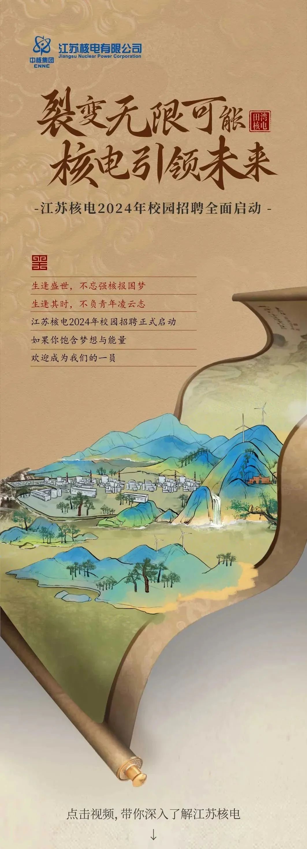 <p>江苏核电有限公司<br/>中核集团<br/>Jiangsu Nuclear Power Corporation<br/>ENNE</p>
<p>裂变无限可张<br/>核电引领未来<br/>江苏核电2024年校园招聘全面启动-</p>
<p>事</p>
<p>生逢盛世，不忘强核报国梦<br/>生逢其时，不负青年凌云志</p>
<p>江苏核电2024年校园招聘正式启动<br/>如果你饱含梦想与能量</p>
<p>欢迎成为我们的一员</p>
<p>点击视频,带你深入了解江苏核电</p>
<p>M</p>
