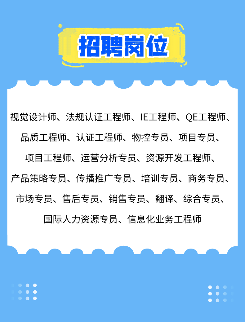 <p>招聘岗位</p>
<p>视觉设计师、法规认证工程师、IE工程师、QE工程师、<br/>品质工程师、认证工程师、物控专员、项目专员、<br/>项目工程师、运营分析专员、资源开发工程师、<br/>产品策略专员、传播推广专员、培训专员、商务专员、<br/>市场专员、售后专员、销售专员、翻译、综合专员、<br/>国际人力资源专员、信息化业务工程师</p>
