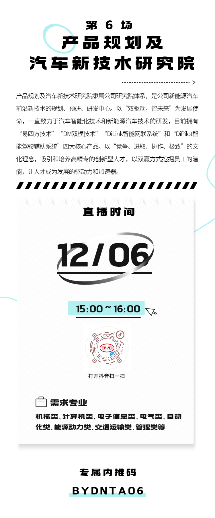 <p>第6场</p>
<p>产品规划及</p>
<p>汽车新技术研究院</p>
<p>D</p>
<p>产品规划及汽车新技术研究院隶属公司研究院体系，是公司新能源汽车<br/>前沿新技术的规划、预研、研发中心。以“双驱动，智未来”为发展使<br/>命，一直致力于汽车智能化技术和新能源汽车技术的研发，目前拥有<br/>“易四方技术”“DM双模技术”“DiLink智能网联系统”和“DiPilot智<br/>能驾驶辅助系统”四大核心产品。以“竞争、进取、协作、极致”的文<br/>化理念，吸引和培养高精专的创新型人才，以双赢方式挖掘员工的潜<br/>能，让人才成为发展的驱动力和加速器。</p>
<p>直播时间<br/>12/06</p>
<p>15:00~16:00</p>
<p>下</p>
<p>打开抖音扫一扫</p>
<p>需求专业</p>
<p>机械类.计算机类、电子信息类.电气类.自动<br/>化类、能源动力类.交通运输类.管理类等</p>
<p>专属内推码<br/>BYDNTAO6</p>
