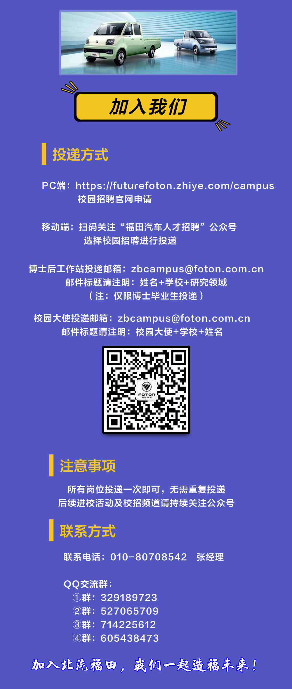 <p>加入我们</p>
<p>投递方式</p>
<p>7</p>
<p>PC端:https://futurefoton.zhiye.com/campus</p>
<p>校园招聘官网申请</p>
<p>移动端:<br/>扫码关注“福田汽车人才招聘”公众号</p>
<p>选择校园招聘进行投递</p>
<p>博士后工作站投递邮箱:zbcampus@foton.com.cn</p>
<p>邮件标题请注明:姓名+学校+研究领域</p>
<p>(注:仅限博士毕业生投递)</p>
<p>校园大使投递邮箱:zbcampus@foton.com.cn<br/>邮件标题请注明:校园大使+学校+姓名</p>
<p>注意事项</p>
<p>所有岗位投递一次即可，无需重复投递<br/>后续进校活动及校招频道请持续关注公众号</p>
<p>联系方式</p>
<p>联系电话:010-80708542张经理</p>
<p>QQ交流群</p>
<p>①群:329189723<br/>②群:527065709<br/>③群:714225612<br/>④群:605438473</p>
<p>加入北汽福田，我们一起造福未来!</p>

