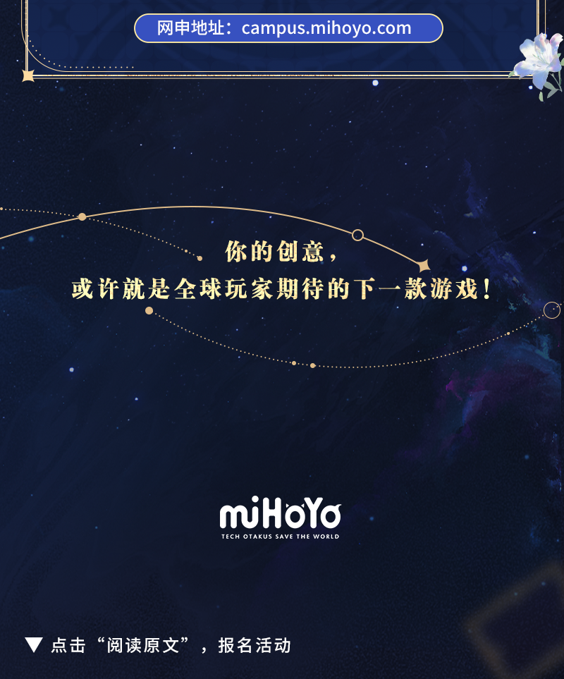 <p>网申地址:campus.mihoyo.com</p>
<p>你的创意，</p>
<p>或许就是全球玩家期待的下一款游戏!</p>
<p>mjHoYa<br/>TECH OTAKUS SAVE<br/>THE WORLD</p>
<p>点击“阅读原文”，报名活动</p>
