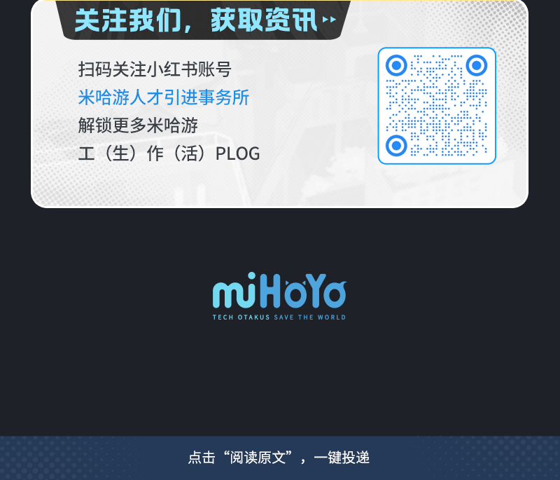 <p>关注我们, 获取资讯</p>
<p>扫码关注小红书账号 </p>
<p>米哈游人才引进事务所</p>
<p>解锁更多米哈游</p>
<p>工(生)作(活) PLOG </p>
<p>miHoYo</p>
<p>TECH OTAKUS SAVE THE WORL D</p>
<p>点击“阅读原文”,一键投递</p>
