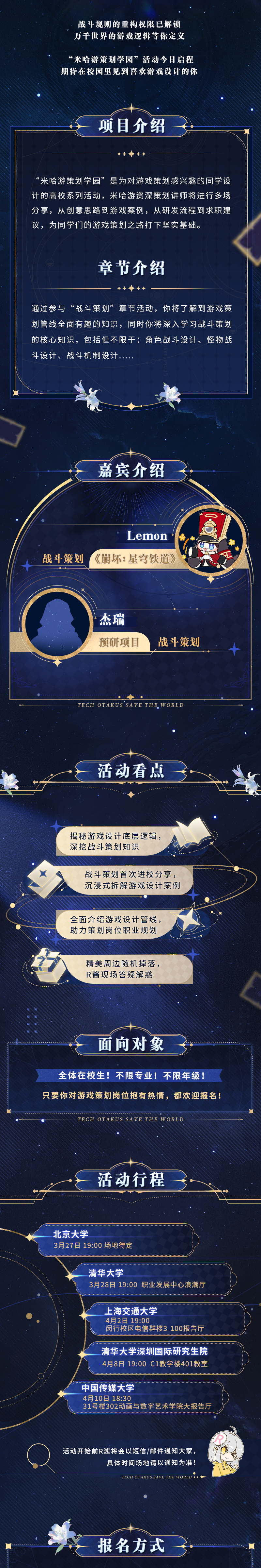<p>战斗规则的重构权限已解锁</p>
<p>万千世界的游戏逻辑等你定义</p>
<p>“米哈游策划学园”活动今日启程</p>
<p>期待在校园里见到喜欢游戏设计的你</p>
<p>项目介绍</p>
<p>“米哈游策划学园”是为对游戏策划感兴趣的同学设</p>
<p>计的高校系列活动,米哈游资深策划讲师将进行多场</p>
<p>分享,从创意思路到游戏案例,从研发流程到求职建</p>
<p>议,为同学们的游戏策划之路打下坚实基础。</p>
<p>章节介绍</p>
<p>通过参与“战斗策划”章节活动,你将了解到游戏策</p>
<p>划管线全面有趣的知识,同时你将深入学习战斗策划</p>
<p>的核心知识,包括但不限于:角色战斗设计、怪物战</p>
<p>斗设计、战斗机制设计....</p>
<p>嘉宾介绍</p>
<p>Lemon</p>
<p>十战斗策划《崩坏: 星穹铁道》</p>
<p>.杰瑞</p>
<p>预研项目战斗策划</p>
<p>。C⑦</p>
<p>TECH OTAKUS SAVE THE. W ORLD</p>
<p>活动看点</p>
<p>揭秘游戏设计底层逻辑,</p>
<p>深挖战斗策划知识</p>
<p>战斗策划首次进校分享,</p>
<p>沉浸式拆解游戏设计案例</p>
<p>全面介绍游戏设计管线,</p>
<p>助力策划岗位职业规划</p>
<p>精美周边随机掉落,</p>
<p>R酱现场答疑解惑</p>
<p>面向对象</p>
<p>全体在校生!不限专业!不限年级!</p>
<p>只要你对游戏策划岗位抱有热情,都欢迎报名!</p>
<p>TECH OTAKUSSAVETHE WORLD</p>
<p>活动行程</p>
<p>北京大学</p>
<p>3月27日19:00场地待定</p>
<p>清华大学</p>
<p>3月28日19:00职业发展中心浪潮厅</p>
<p>_上海交通大学</p>
<p>4月2日19:00</p>
<p>闵行校区电信群楼3-100报告厅</p>
<p>..........................................................</p>
<p>清华大学深圳国际研究生院</p>
<p>4月8日19:00 C1教学楼401教室</p>
<p>中国传媒大学</p>
<p>4月10日18:30</p>
<p>31号楼302动画与数字艺术学院大报告厅</p>
<p>活动开始前R酱将会以短信/邮件通知大家,</p>
<p>具体时间场地请以通知为准</p>
<p>TECH OTAKUS SAVE THE WORLD ..一</p>
<p>报名方式</p>

