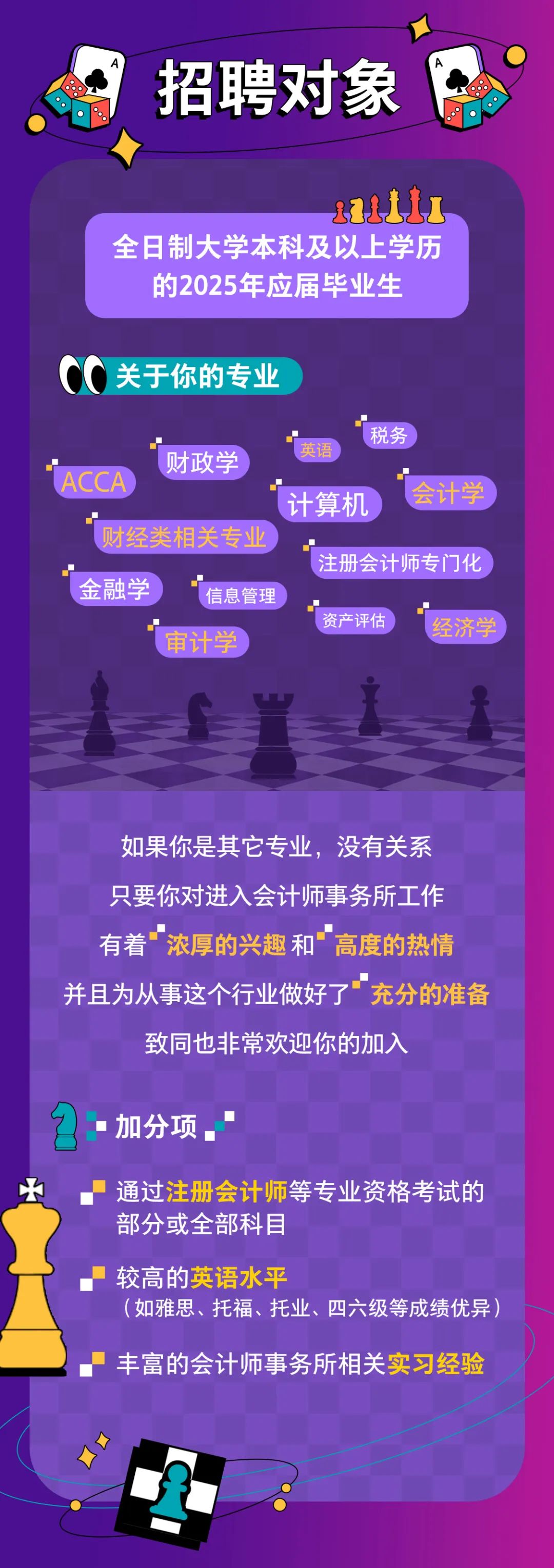 <p>招聘对象</p>
<p>全日制大学本科及以上学历</p>
<p>的2025年应届毕业生</p>
<p>关于你的专业</p>
<p>ACCA</p>
<p>财政学</p>
<p>税务<br/>英语</p>
<p>计算机</p>
<p>会计学</p>
<p>财经类相关专业</p>
<p>注册会计师专门化</p>
<p>金融学</p>
<p>信息管理</p>
<p>资产评估</p>
<p>经济学</p>
<p>审计学</p>
<p>如果你是其它专业，没有关系<br/>只要你对进入会计师事务所工作<br/>有着"浓厚的兴趣和 高度的热情<br/>并且为从事这个行业做好了“充分的准备</p>
<p>致同也非常欢迎你的加入</p>
<p>加分项</p>
<p>通过注册会计师等专业资格考试的<br/>部分或全部科目</p>
<p>较高的英语水平</p>
<p>(如雅思、托福、托业、四六级等成绩优异</p>
<p>丰富的会计师事务所相关实习经验</p>
