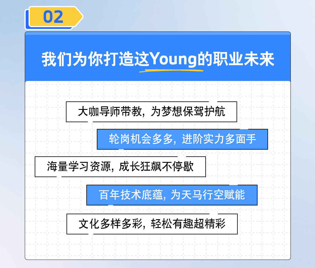 <p>02</p>

<table>
<tr><td colspan="3">我们为你打造这Young的职业未来</td>
</tr>
<tr><td></td>
<td colspan="2">大咖导师带教,为梦想保驾护航</td>
</tr>
<tr><td></td>
<td colspan="2">轮岗机会多多,进阶实力多面手</td>
</tr>
<tr><td colspan="2">海量学习资源,成长狂飙不停歇</td>
<td></td>
</tr>
<tr><td></td>
<td colspan="2">百年技术底蕴,为天马行空赋能</td>
</tr>
<tr><td></td>
<td colspan="2">文化多样多彩,轻松有趣超精彩</td>
</tr>
</table>
