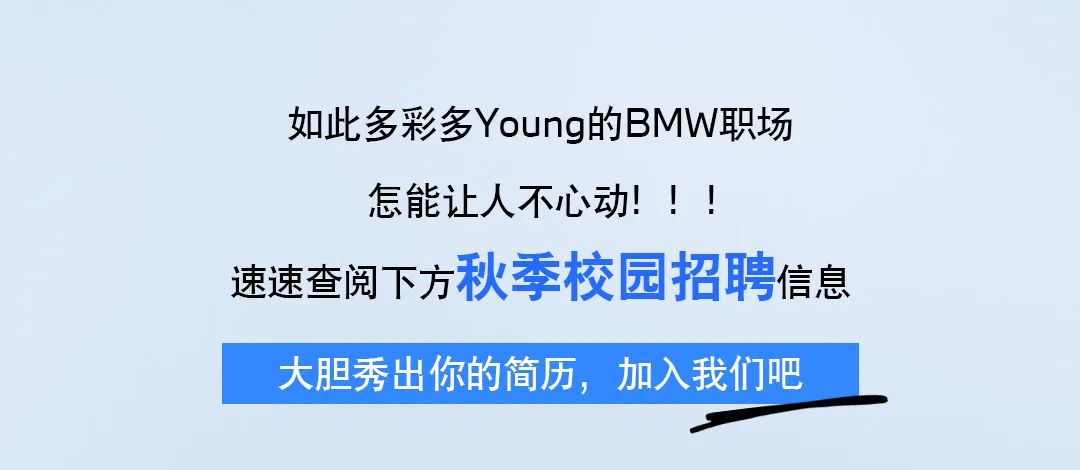 <p>如此多彩多Young的BMW职场</p>
<p>怎能让人不心动! ! !</p>
<p>速速查阅下方秋季校园招聘信息</p>
<p>大胆秀出你的简历,加入我们吧</p>
