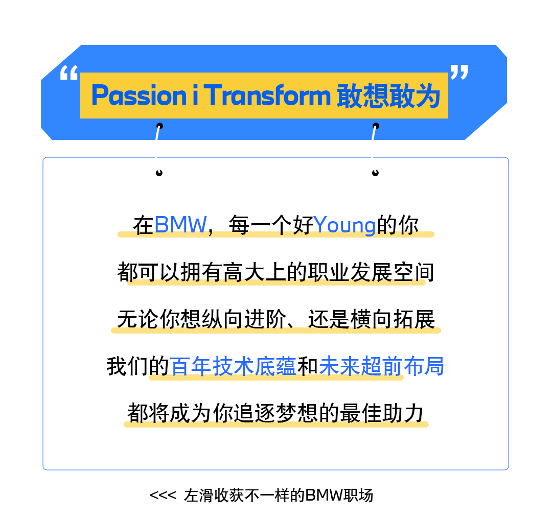 <p>“”</p>
<p>PassioniTransform敢想敢为</p>
<p>U</p>
<p>在BMW,每一个好Young的你</p>
<p>都可以拥有高大上的职业发展空间</p>
<p>无论你想纵向进阶、还是横向拓展</p>
<p>我们的百年技术底蕴和未来超前布局</p>
<p>都将成为你追逐梦想的最佳助力</p>
<p><<<左滑收获不一样的BMW职场</p>
