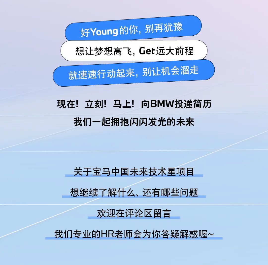 <p>好Young 的你,别再犹豫</p>
<p>想让梦想高飞,Get远大前程</p>
<p>就速速行动起来,别让机会溜走</p>
<p>现在!立刻!马上!向BMW投递简历</p>
<p>我们一起拥抱闪闪发光的未来</p>
<p>关于宝马中国未来技术星项目</p>
<p>想继续了解什么、还有哪些问题</p>
<p>欢迎在评论区留言</p>
<p>我们专业的HR老师会为你答疑解惑喔~</p>
