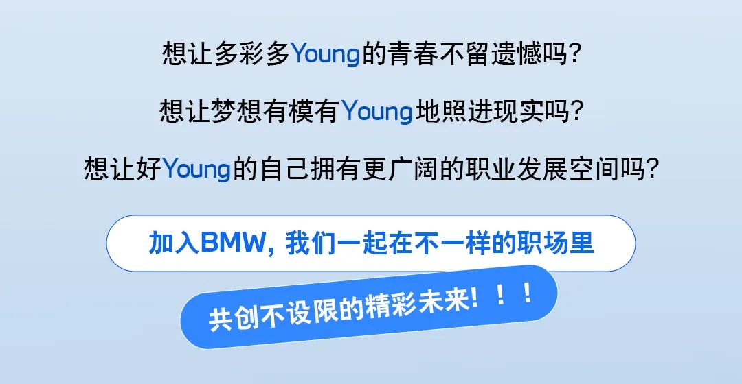 <p>想让多彩多Young的青春不留遗憾吗?<br/>想让梦想有模有Young地照进现实吗?</p>
<p>想让好Young的自己拥有更广阔的职业发展空间吗?</p>
<p>加入BMW，我们一起在不一样的职场里</p>
<p>共创不设限的精彩未来!!!</p>
