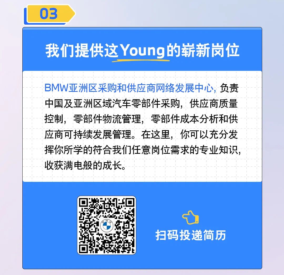 <p>03</p>
<p>我们提供这Young的崭新岗位</p>
<p>BMW亚洲区采购和供应商网络发展中心，负责<br/>中国及亚洲区域汽车零部件采购，供应商质量<br/>控制，零部件物流管理，零部件成本分析和供<br/>应商可持续发展管理。在这里，你可以充分发<br/>挥你所学的符合我们任意岗位需求的专业知识，<br/>收获满电般的成长。</p>
<p>扫码投递简历</p>
