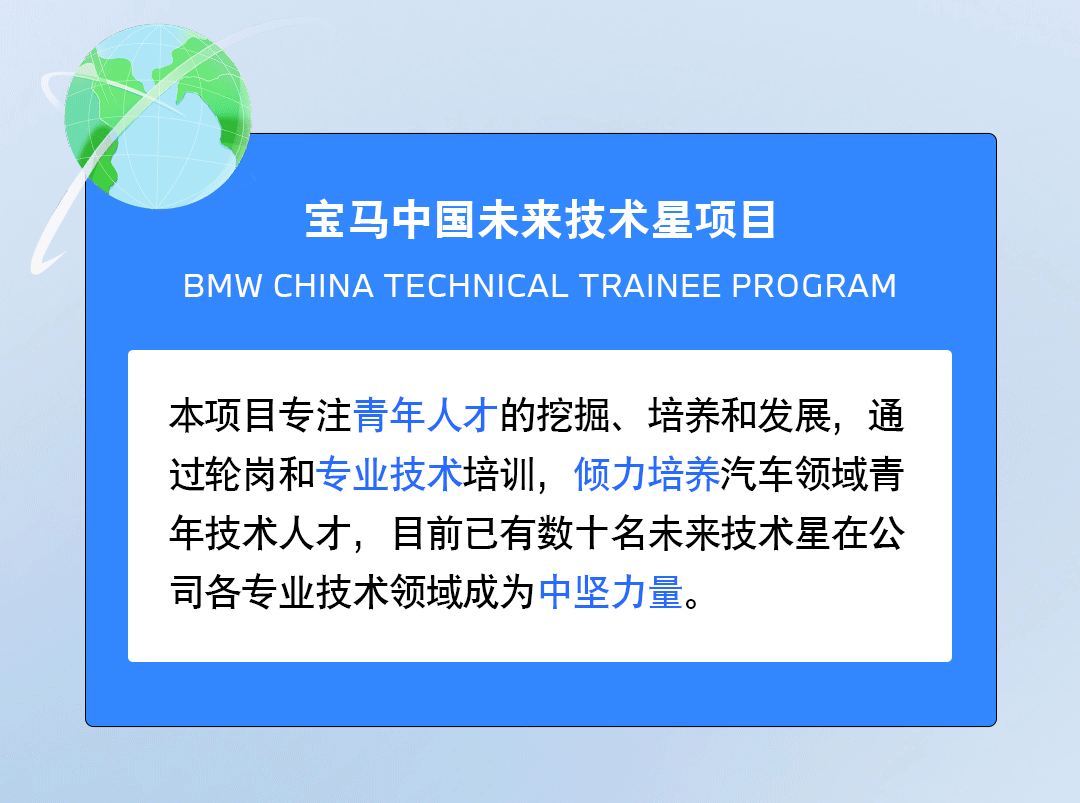 <p>宝马中国未来技术星项目</p>
<p>BMW CHINA TECHNICAL TRAINEE PROGRAM</p>
<p>本项目专注青年人才的挖掘、培养和发展，通<br/>过轮岗和专业技术培训，倾力培养汽车领域青<br/>年技术人才，目前已有数十名未来技术星在公<br/>司各专业技术领域成为中坚力量。</p>

