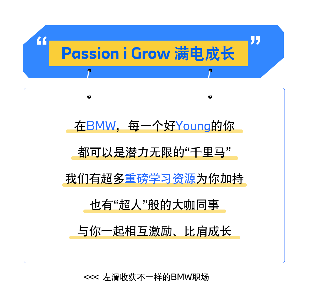 <p>66</p>
<p>PassioniGrow满电成长</p>
<p>”</p>
<p>在BMW，<br/>每一个好Young的你<br/>都可以是潜力无限的“千里马”<br/>我们有超多重磅学习资源为你加持<br/>也有“超人”般的大咖同事</p>
<p>与你一起相互激励、比肩成长</p>
<p><<<左滑收获不一样的BMW职场</p>
