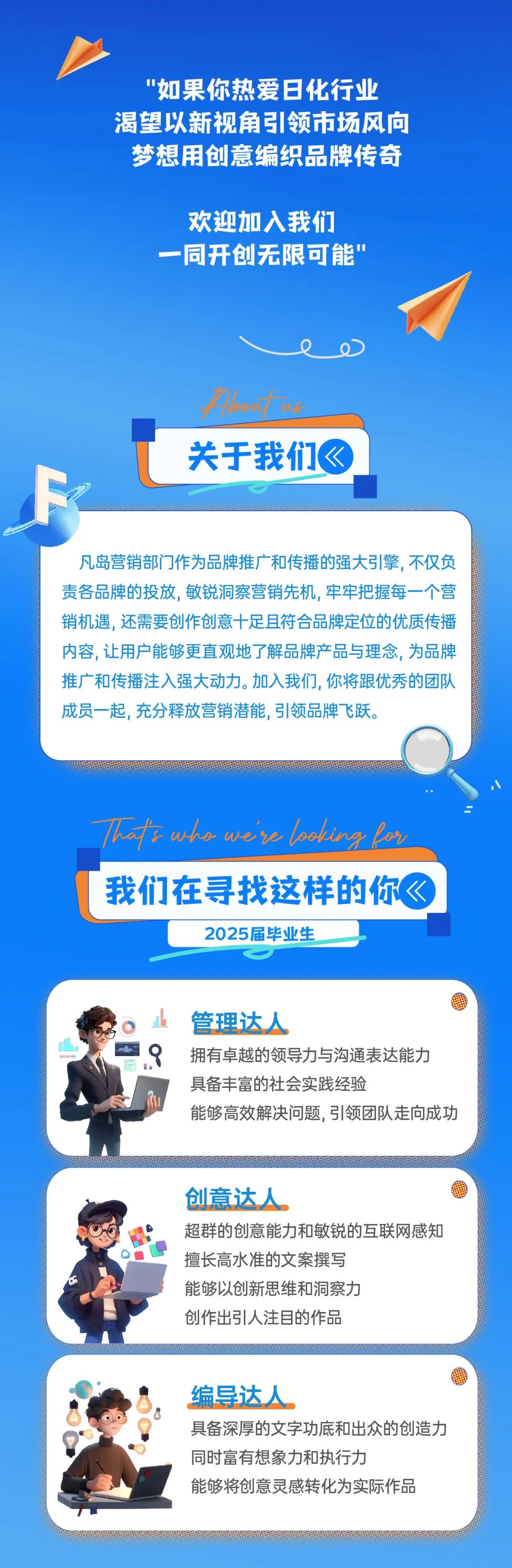 <p>"如果你热爱日化行业<br/>渴望以新视角引领市场风向<br/>梦想用创意编织品牌传奇</p>
<p>欢迎加入我们<br/>一同开创无限可能\'</p>
<p>ho2s<br/>关于我们《</p>
<p>凡岛营销部门作为品牌推广和传播的强大引擎,不仅负<br/>责各品牌的投放,敏锐洞察营销先机,牢牢把握每一个营<br/>销机遇,还需要创作创意十足且符合品牌定位的优质传播<br/>内容,让用户能够更直观地了解品牌产品与理念,为品牌<br/>推广和传播注入强大动力。加入我们,你将跟优秀的团队<br/>成员一起,充分释放营销潜能,引领品牌飞跃。</p>
<p>Thafs wko we\'re looking lor<br/>我们在寻找这样的你《</p>
<p>2025届毕业生</p>
<p>管理达人</p>
<p>拥有卓越的领导力与沟通表达能力<br/>具备丰富的社会实践经验</p>
<p>能够高效解决问题,引领团队走向成功</p>
<p>创意达人</p>
<p>超群的创意能力和敏锐的互联网感知<br/>擅长高水准的文案撰写</p>
<p>能够以创新思维和洞察力</p>
<p>创作出引人注目的作品</p>
<p>编导达人</p>
<p>具备深厚的文字功底和出众的创造力<br/>同时富有想象力和执行力</p>
<p>能够将创意灵感转化为实际作品</p>
