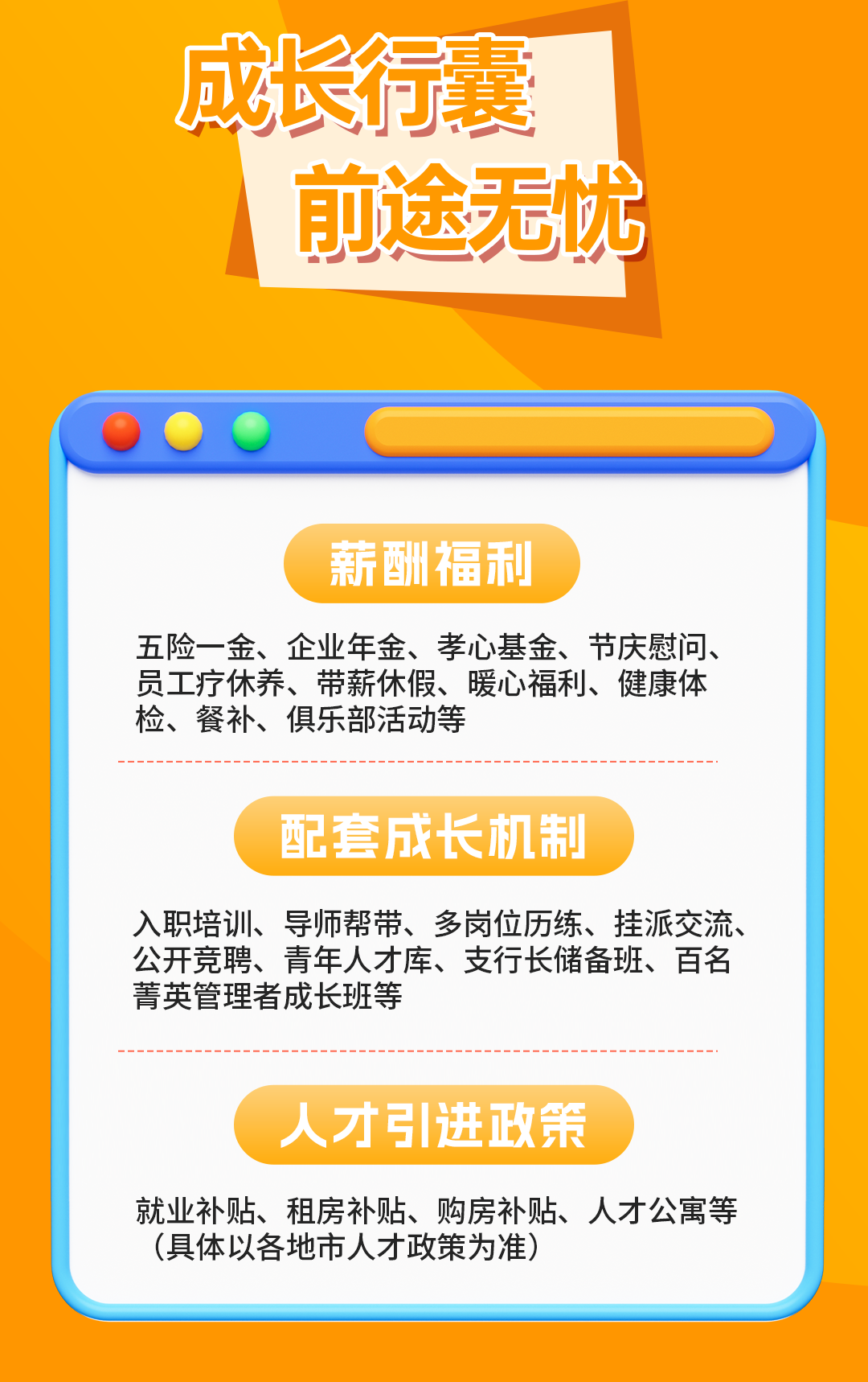 <p>成长行囊</p>
<p>前途无忧</p>
<p>薪酬福利</p>
<p>五险一金、企业年金、孝心基金、节庆慰问、<br/>员工疗休养、带薪休假、暖心福利、健康体<br/>检、餐补、俱乐部活动等</p>
<p>配套成长机制</p>
<p>入职培训、导师帮带、多岗位历练、挂派交流、<br/>公开竞聘、青年人才库、支行长储备班、百名<br/>菁英管理者成长班等</p>
<p>人才引进政策</p>
<p>就业补贴、租房补贴、购房补贴、人才公寓等<br/>(具体以各地市人才政策为准)</p>
