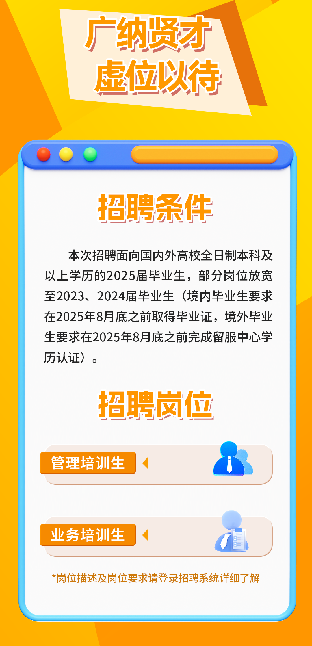 <p>广纳贤才<br/>虚位以待</p>
<p>招聘条件</p>
<p>本次招聘面向国内外高校全日制本科及<br/>以上学历的2025届毕业生，部分岗位放宽<br/>至2023、2024届毕业生(境内毕业生要求<br/>在2025年8月底之前取得毕业证，境外毕业<br/>生要求在2025年8月底之前完成留服中心学<br/>历认证)。</p>
<p>招聘岗位</p>
<p>管理培训生</p>
<p>业务培训生</p>
<p>*岗位描述及岗位要求请登录招聘系统详细了解</p>
