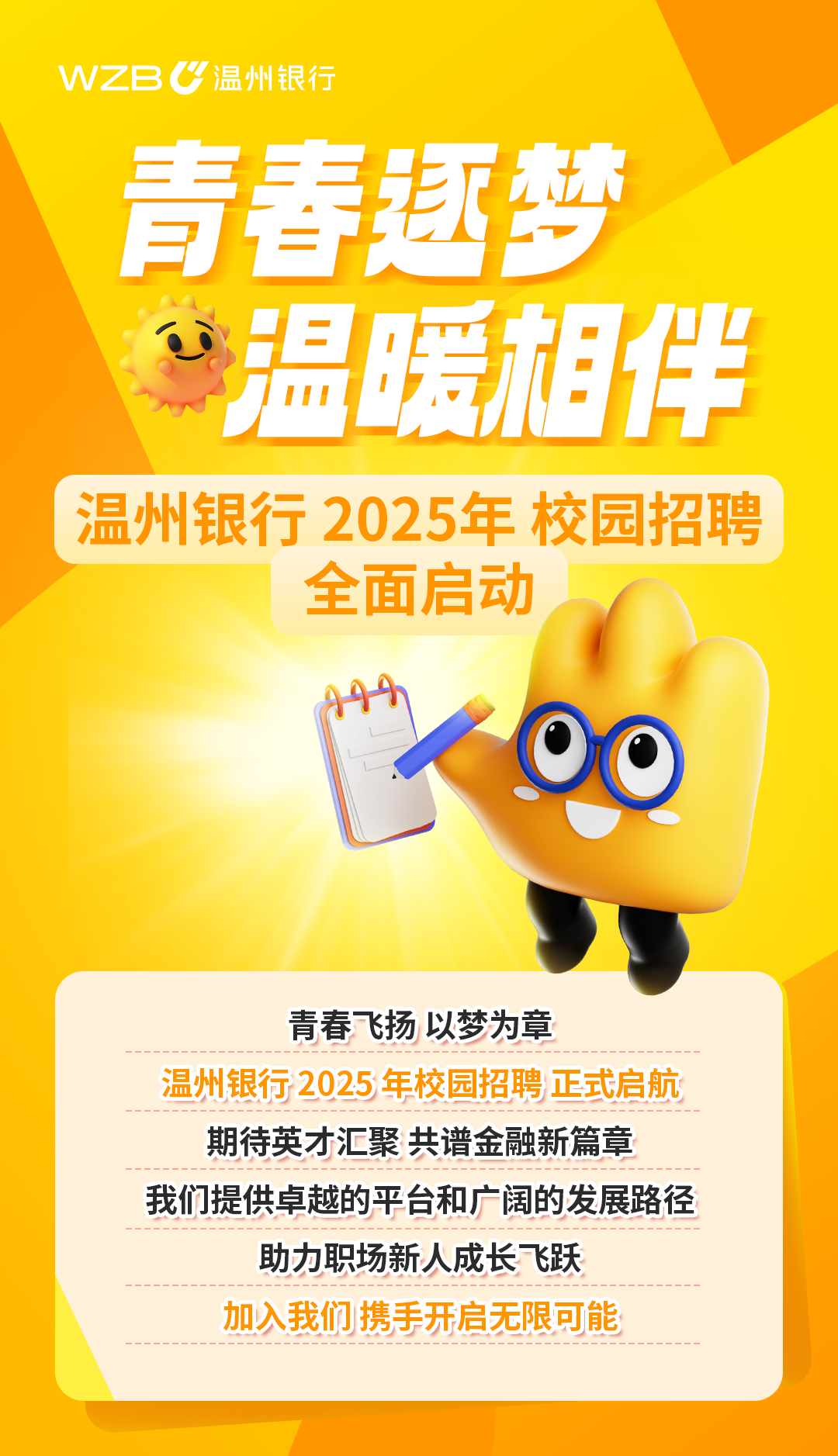 <p>WZBC温州银行</p>
<p>青春趣梦</p>
<p>“温暖相伴</p>
<p>温州银行2025年校园招聘</p>
<p>全面启动</p>
<p>青春飞扬以梦为章</p>
<p>温州银行2025年校园招聘正式启航</p>
<p>期待英才汇聚共谱金融新篇章</p>
<p>我们提供卓越的平台和广阔的发展路径</p>
<p>助力职场新人成长飞跃</p>
<p>加入我们携手开启无限可能</p>
