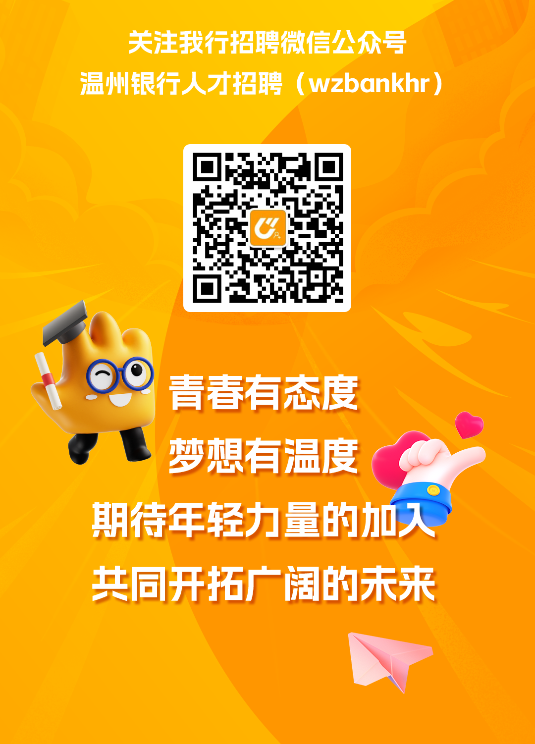 <p>关注我行招聘微信公众号<br/>温州银行人才招聘(wzbankhr)</p>
<p>OO<br/>青春有态度</p>
<p>梦想有温度</p>
<p>期待年轻力量的加入<br/>共同开拓广阔的未来</p>
