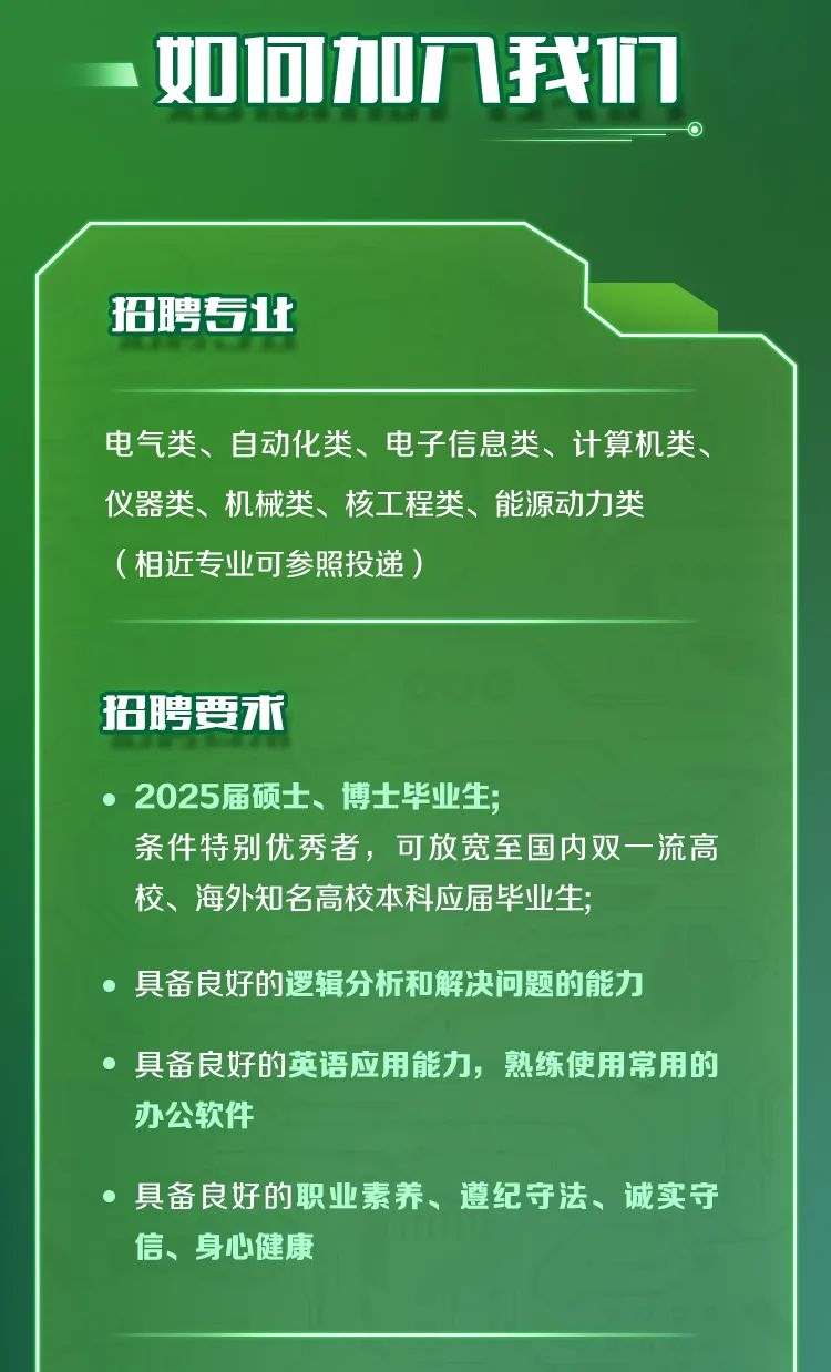 <p>如何加八我正</p>
<p>招聘专此</p>
<p>电气类、自动化类、电子信息类、计算机类、<br/>仪器类、机械类、核工程类、能源动力类</p>
<p>(相近专业可参照投递)</p>
<p>招聘要求</p>
<p>2025届硕士、博士毕业生，</p>
<p>条件特别优秀者，可放宽至国内双一流高<br/>校、海外知名高校本科应届毕业生;</p>
<p>具备良好的逻辑分析和解决问题的能力</p>
<p>具备良好的英语应用能力，熟练使用常用的<br/>办公软件</p>
<p>具备良好的职业素养、遵纪守法、诚实守<br/>信、身心健康</p>
