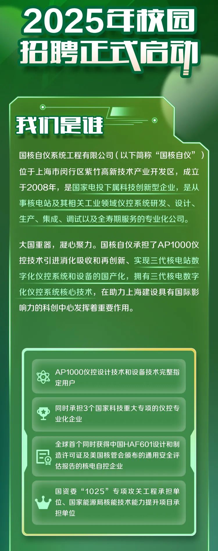 <p>2025年校园<br/>招聘正式扃动</p>
<p>H</p>
<p>我们是健</p>
<p>国核自仪系统工程有限公司(以下简称“国核自仪”<br/>位于上海市闵行区紫竹高新技术产业开发区，成立<br/>于2008年，是国家电投下属科技创新型企业，是从<br/>事核电站及其相关工业领域仪控系统研发、设计、<br/>生产、集成、调试以及全寿期服务的专业化公司。</p>
<p>大国重器，凝心聚力。国核自仪承担了AP1000仪<br/>控技术引进消化吸收和再创新、实现三代核电站数<br/>字化仪控系统和设备的国产化，拥有三代核电数字<br/>化仪控系统核心技术，在助力上海建设具有国际影<br/>响力的科创中心发挥着重要作用。</p>
<p>AP1000仪控设计技术和设备技术完整指<br/>定用户</p>
<p>同时承担3个国家科技重大专项的仪控专<br/>业化企业</p>
<p>全球首个同时获得中国HAF601设计和制<br/>造许可证及美国核管会颁布的通用安全评<br/>估报告的核电自控企业</p>
<p>国资委“1025”专项攻关工程承担单<br/>位、国家能源局核能技术能力提升项目承<br/>担单位</p>
